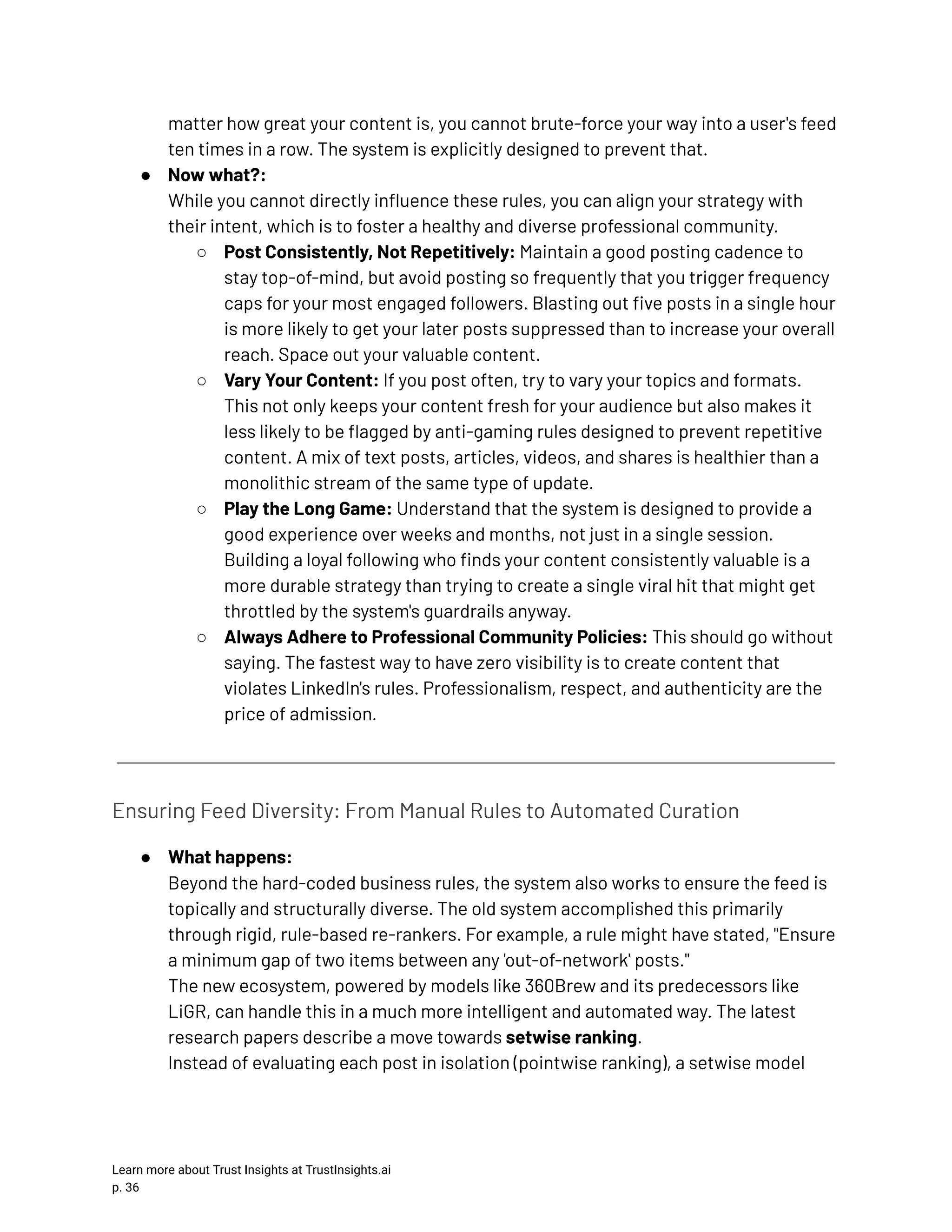 matter how great your content is, you cannot brute-force your way into a user's feed ten times in a row. The system is explicitly designed to prevent that. ●​ Now what?:​ While you cannot directly influence these rules, you can align your strategy with their intent, which is to foster a healthy and diverse professional community. ○​ Post Consistently, Not Repetitively: Maintain a good posting cadence to stay top-of-mind, but avoid posting so frequently that you trigger frequency caps for your most engaged followers. Blasting out five posts in a single hour is more likely to get your later posts suppressed than to increase your overall reach. Space out your valuable content. ○​ Vary Your Content: If you post often, try to vary your topics and formats. This not only keeps your content fresh for your audience but also makes it less likely to be flagged by anti-gaming rules designed to prevent repetitive content. A mix of text posts, articles, videos, and shares is healthier than a monolithic stream of the same type of update. ○​ Play the Long Game: Understand that the system is designed to provide a good experience over weeks and months, not just in a single session. Building a loyal following who finds your content consistently valuable is a more durable strategy than trying to create a single viral hit that might get throttled by the system's guardrails anyway. ○​ Always Adhere to Professional Community Policies: This should go without saying. The fastest way to have zero visibility is to create content that violates LinkedIn's rules. Professionalism, respect, and authenticity are the price of admission. Ensuring Feed Diversity: From Manual Rules to Automated Curation ●​ What happens:​ Beyond the hard-coded business rules, the system also works to ensure the feed is topically and structurally diverse. The old system accomplished this primarily through rigid, rule-based re-rankers. For example, a rule might have stated, "Ensure a minimum gap of two items between any 'out-of-network' posts."​ The new ecosystem, powered by models like 360Brew and its predecessors like LiGR, can handle this in a much more intelligent and automated way. The latest research papers describe a move towards setwise ranking.​ Instead of evaluating each post in isolation (pointwise ranking), a setwise model Learn more about Trust Insights at TrustInsights.ai p. 36​ 