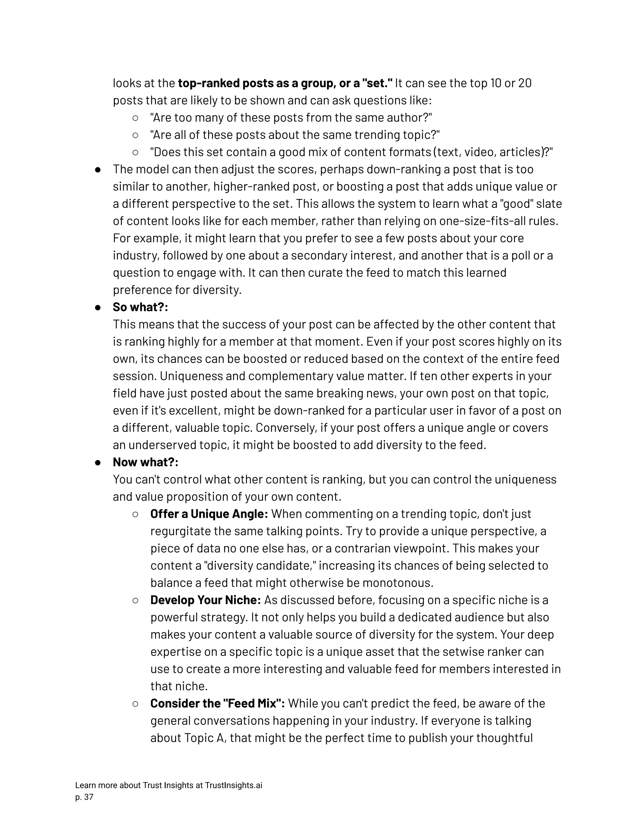 looks at the top-ranked posts as a group, or a "set." It can see the top 10 or 20 posts that are likely to be shown and can ask questions like: ○​ "Are too many of these posts from the same author?" ○​ "Are all of these posts about the same trending topic?" ○​ "Does this set contain a good mix of content formats (text, video, articles)?" ●​ The model can then adjust the scores, perhaps down-ranking a post that is too similar to another, higher-ranked post, or boosting a post that adds unique value or a different perspective to the set. This allows the system to learn what a "good" slate of content looks like for each member, rather than relying on one-size-fits-all rules. For example, it might learn that you prefer to see a few posts about your core industry, followed by one about a secondary interest, and another that is a poll or a question to engage with. It can then curate the feed to match this learned preference for diversity. ●​ So what?:​ This means that the success of your post can be affected by the other content that is ranking highly for a member at that moment. Even if your post scores highly on its own, its chances can be boosted or reduced based on the context of the entire feed session. Uniqueness and complementary value matter. If ten other experts in your field have just posted about the same breaking news, your own post on that topic, even if it's excellent, might be down-ranked for a particular user in favor of a post on a different, valuable topic. Conversely, if your post offers a unique angle or covers an underserved topic, it might be boosted to add diversity to the feed. ●​ Now what?:​ You can't control what other content is ranking, but you can control the uniqueness and value proposition of your own content. ○​ Offer a Unique Angle: When commenting on a trending topic, don't just regurgitate the same talking points. Try to provide a unique perspective, a piece of data no one else has, or a contrarian viewpoint. This makes your content a "diversity candidate," increasing its chances of being selected to balance a feed that might otherwise be monotonous. ○​ Develop Your Niche: As discussed before, focusing on a specific niche is a powerful strategy. It not only helps you build a dedicated audience but also makes your content a valuable source of diversity for the system. Your deep expertise on a specific topic is a unique asset that the setwise ranker can use to create a more interesting and valuable feed for members interested in that niche. ○​ Consider the "Feed Mix": While you can't predict the feed, be aware of the general conversations happening in your industry. If everyone is talking about Topic A, that might be the perfect time to publish your thoughtful Learn more about Trust Insights at TrustInsights.ai p. 37​ 