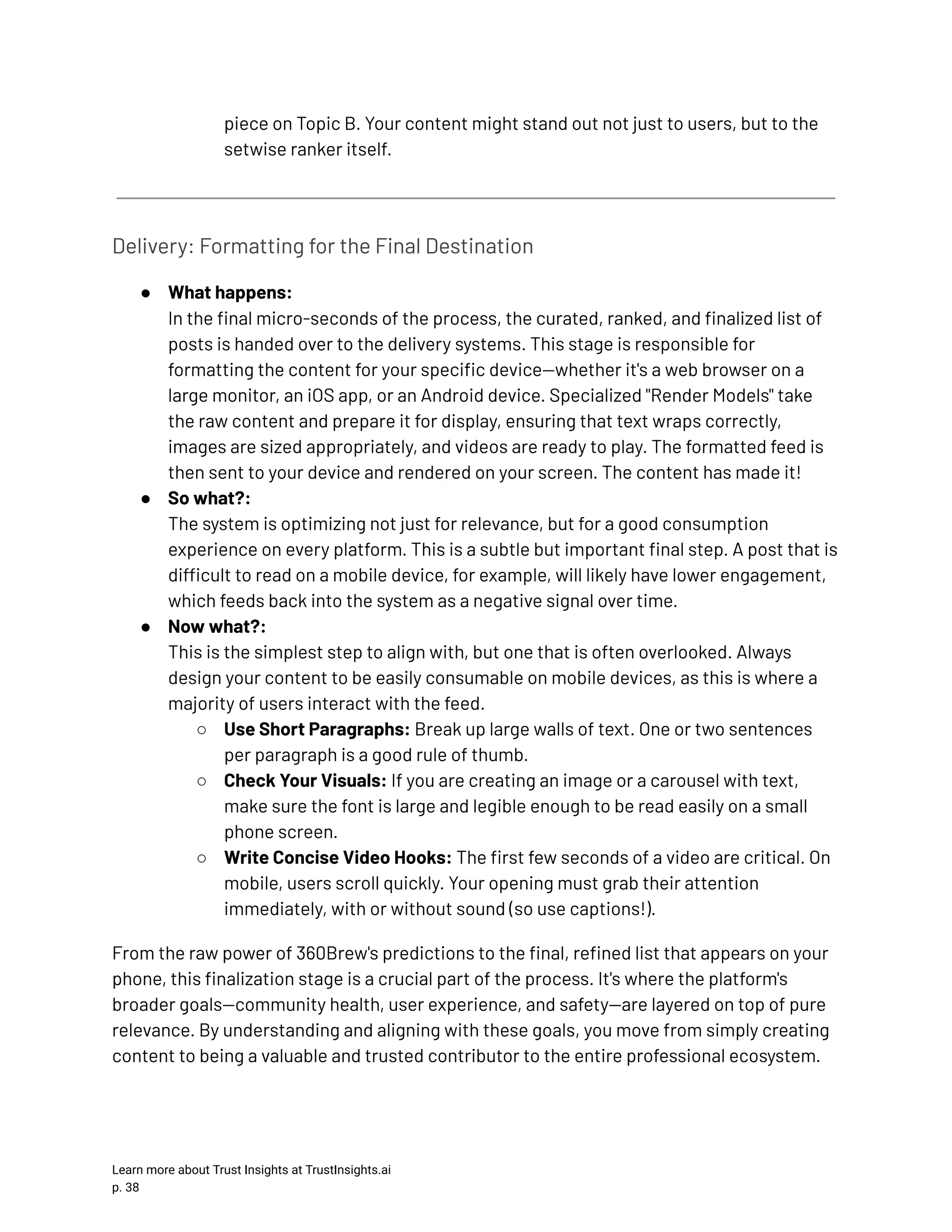 piece on Topic B. Your content might stand out not just to users, but to the setwise ranker itself. Delivery: Formatting for the Final Destination ●​ What happens:​ In the final micro-seconds of the process, the curated, ranked, and finalized list of posts is handed over to the delivery systems. This stage is responsible for formatting the content for your specific device—whether it's a web browser on a large monitor, an iOS app, or an Android device. Specialized "Render Models" take the raw content and prepare it for display, ensuring that text wraps correctly, images are sized appropriately, and videos are ready to play. The formatted feed is then sent to your device and rendered on your screen. The content has made it! ●​ So what?:​ The system is optimizing not just for relevance, but for a good consumption experience on every platform. This is a subtle but important final step. A post that is difficult to read on a mobile device, for example, will likely have lower engagement, which feeds back into the system as a negative signal over time. ●​ Now what?:​ This is the simplest step to align with, but one that is often overlooked. Always design your content to be easily consumable on mobile devices, as this is where a majority of users interact with the feed. ○​ Use Short Paragraphs: Break up large walls of text. One or two sentences per paragraph is a good rule of thumb. ○​ Check Your Visuals: If you are creating an image or a carousel with text, make sure the font is large and legible enough to be read easily on a small phone screen. ○​ Write Concise Video Hooks: The first few seconds of a video are critical. On mobile, users scroll quickly. Your opening must grab their attention immediately, with or without sound (so use captions!). From the raw power of 360Brew's predictions to the final, refined list that appears on your phone, this finalization stage is a crucial part of the process. It's where the platform's broader goals—community health, user experience, and safety—are layered on top of pure relevance. By understanding and aligning with these goals, you move from simply creating content to being a valuable and trusted contributor to the entire professional ecosystem. Learn more about Trust Insights at TrustInsights.ai p. 38​ 