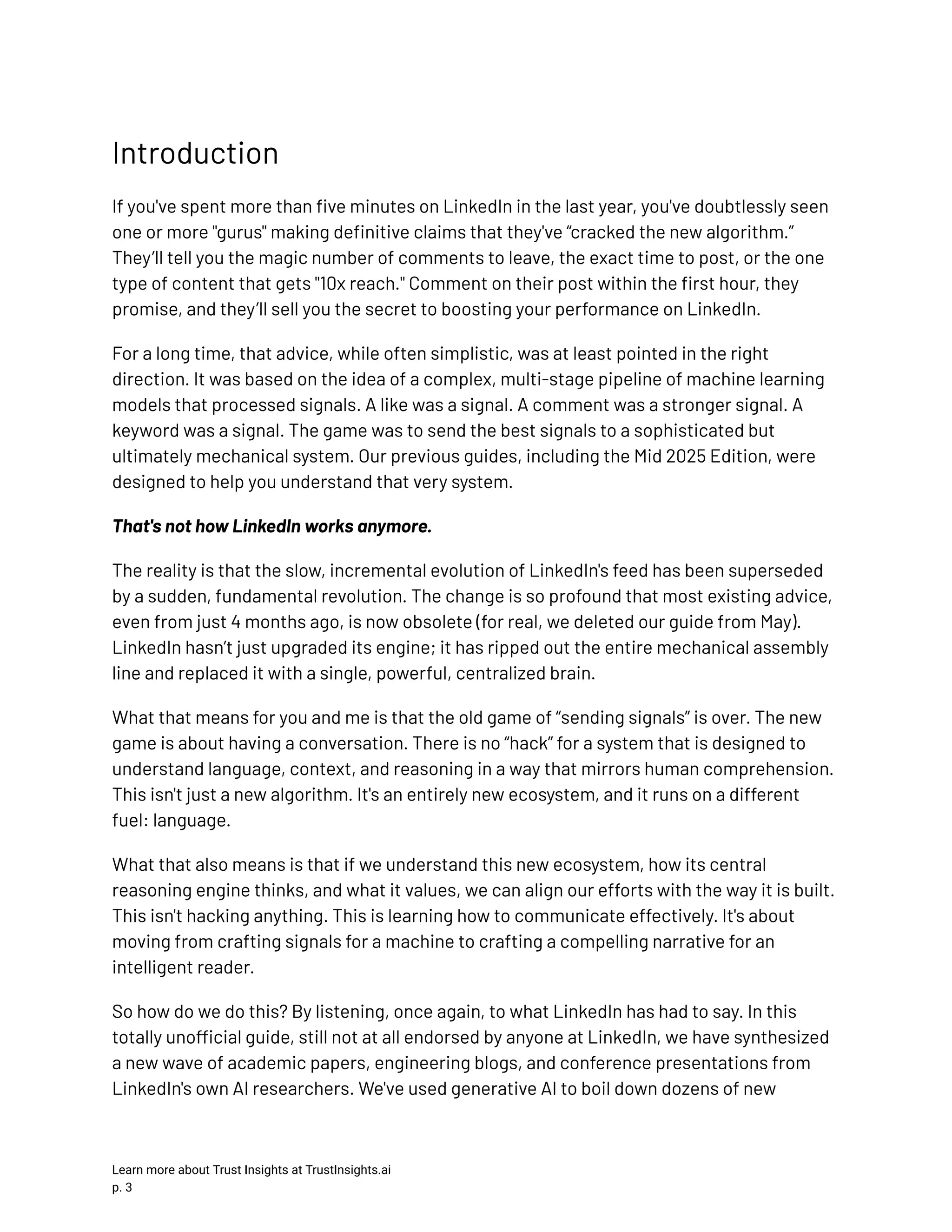 Introduction If you've spent more than five minutes on LinkedIn in the last year, you've doubtlessly seen one or more "gurus" making definitive claims that they've “cracked the new algorithm.” They’ll tell you the magic number of comments to leave, the exact time to post, or the one type of content that gets "10x reach." Comment on their post within the first hour, they promise, and they’ll sell you the secret to boosting your performance on LinkedIn. For a long time, that advice, while often simplistic, was at least pointed in the right direction. It was based on the idea of a complex, multi-stage pipeline of machine learning models that processed signals. A like was a signal. A comment was a stronger signal. A keyword was a signal. The game was to send the best signals to a sophisticated but ultimately mechanical system. Our previous guides, including the Mid 2025 Edition, were designed to help you understand that very system. That's not how LinkedIn works anymore. The reality is that the slow, incremental evolution of LinkedIn's feed has been superseded by a sudden, fundamental revolution. The change is so profound that most existing advice, even from just 4 months ago, is now obsolete (for real, we deleted our guide from May). LinkedIn hasn’t just upgraded its engine; it has ripped out the entire mechanical assembly line and replaced it with a single, powerful, centralized brain. What that means for you and me is that the old game of “sending signals” is over. The new game is about having a conversation. There is no “hack” for a system that is designed to understand language, context, and reasoning in a way that mirrors human comprehension. This isn't just a new algorithm. It's an entirely new ecosystem, and it runs on a different fuel: language. What that also means is that if we understand this new ecosystem, how its central reasoning engine thinks, and what it values, we can align our efforts with the way it is built. This isn't hacking anything. This is learning how to communicate effectively. It's about moving from crafting signals for a machine to crafting a compelling narrative for an intelligent reader. So how do we do this? By listening, once again, to what LinkedIn has had to say. In this totally unofficial guide, still not at all endorsed by anyone at LinkedIn, we have synthesized a new wave of academic papers, engineering blogs, and conference presentations from LinkedIn's own AI researchers. We've used generative AI to boil down dozens of new Learn more about Trust Insights at TrustInsights.ai p. 3​ 
