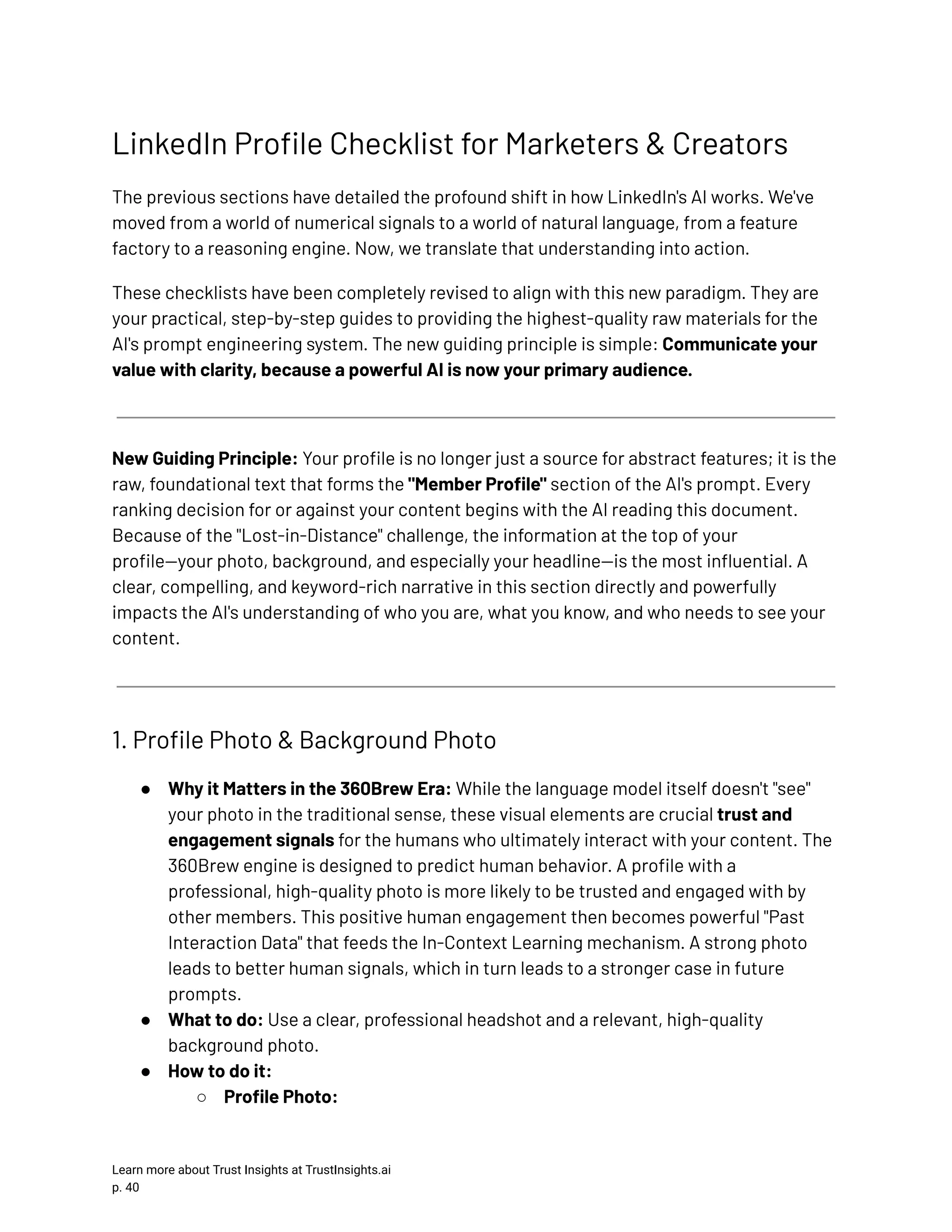 LinkedIn Profile Checklist for Marketers & Creators The previous sections have detailed the profound shift in how LinkedIn's AI works. We've moved from a world of numerical signals to a world of natural language, from a feature factory to a reasoning engine. Now, we translate that understanding into action. These checklists have been completely revised to align with this new paradigm. They are your practical, step-by-step guides to providing the highest-quality raw materials for the AI's prompt engineering system. The new guiding principle is simple: Communicate your value with clarity, because a powerful AI is now your primary audience. New Guiding Principle: Your profile is no longer just a source for abstract features; it is the raw, foundational text that forms the "Member Profile" section of the AI's prompt. Every ranking decision for or against your content begins with the AI reading this document. Because of the "Lost-in-Distance" challenge, the information at the top of your profile—your photo, background, and especially your headline—is the most influential. A clear, compelling, and keyword-rich narrative in this section directly and powerfully impacts the AI's understanding of who you are, what you know, and who needs to see your content. 1. Profile Photo & Background Photo ●​ Why it Matters in the 360Brew Era: While the language model itself doesn't "see" your photo in the traditional sense, these visual elements are crucial trust and engagement signals for the humans who ultimately interact with your content. The 360Brew engine is designed to predict human behavior. A profile with a professional, high-quality photo is more likely to be trusted and engaged with by other members. This positive human engagement then becomes powerful "Past Interaction Data" that feeds the In-Context Learning mechanism. A strong photo leads to better human signals, which in turn leads to a stronger case in future prompts. ●​ What to do: Use a clear, professional headshot and a relevant, high-quality background photo. ●​ How to do it: ○​ Profile Photo: Learn more about Trust Insights at TrustInsights.ai p. 40​ 