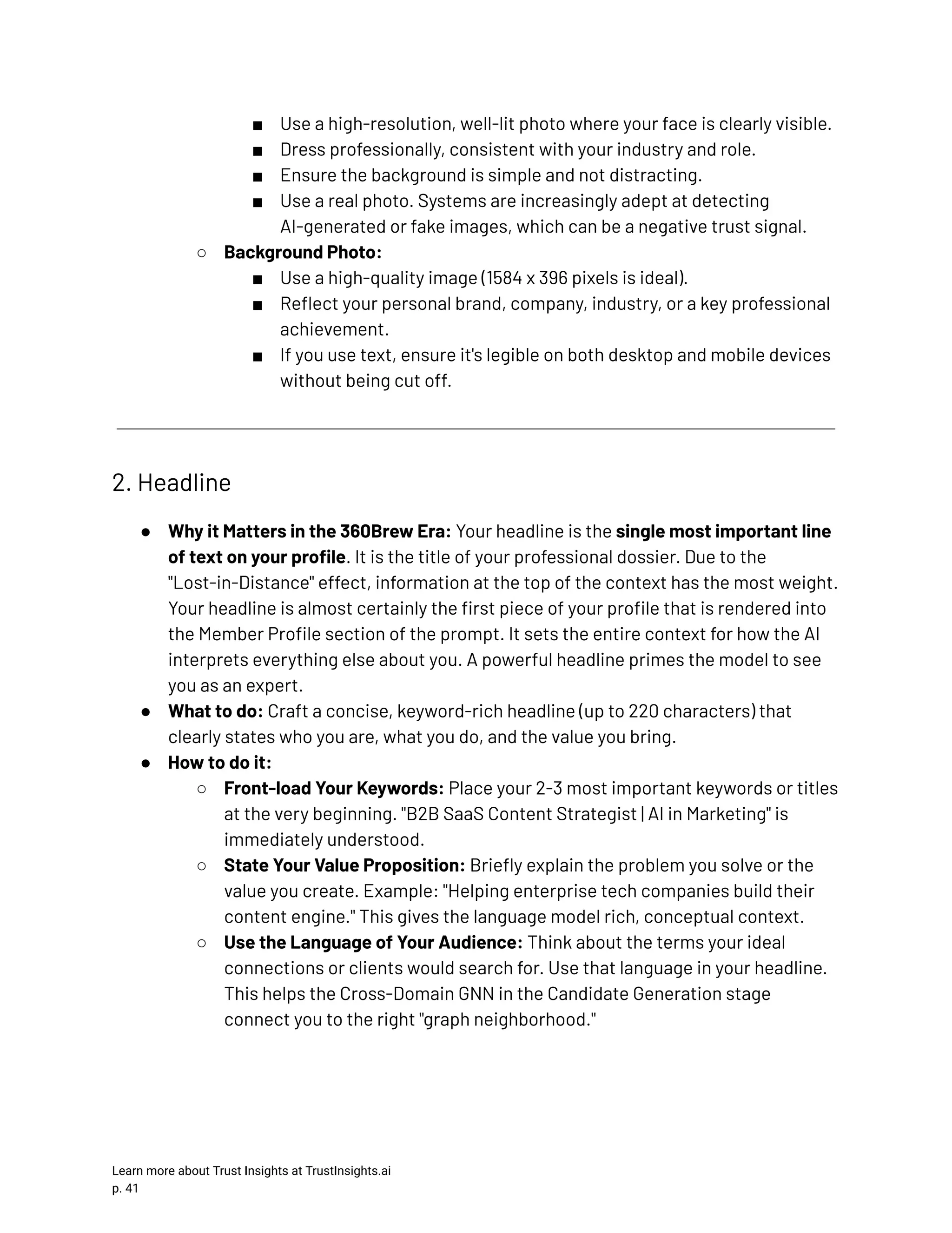 ■​ Use a high-resolution, well-lit photo where your face is clearly visible. ■​ Dress professionally, consistent with your industry and role. ■​ Ensure the background is simple and not distracting. ■​ Use a real photo. Systems are increasingly adept at detecting AI-generated or fake images, which can be a negative trust signal. ○​ Background Photo: ■​ Use a high-quality image (1584 x 396 pixels is ideal). ■​ Reflect your personal brand, company, industry, or a key professional achievement. ■​ If you use text, ensure it's legible on both desktop and mobile devices without being cut off. 2. Headline ●​ Why it Matters in the 360Brew Era: Your headline is the single most important line of text on your profile. It is the title of your professional dossier. Due to the "Lost-in-Distance" effect, information at the top of the context has the most weight. Your headline is almost certainly the first piece of your profile that is rendered into the Member Profile section of the prompt. It sets the entire context for how the AI interprets everything else about you. A powerful headline primes the model to see you as an expert. ●​ What to do: Craft a concise, keyword-rich headline (up to 220 characters) that clearly states who you are, what you do, and the value you bring. ●​ How to do it: ○​ Front-load Your Keywords: Place your 2-3 most important keywords or titles at the very beginning. "B2B SaaS Content Strategist | AI in Marketing" is immediately understood. ○​ State Your Value Proposition: Briefly explain the problem you solve or the value you create. Example: "Helping enterprise tech companies build their content engine." This gives the language model rich, conceptual context. ○​ Use the Language of Your Audience: Think about the terms your ideal connections or clients would search for. Use that language in your headline. This helps the Cross-Domain GNN in the Candidate Generation stage connect you to the right "graph neighborhood." Learn more about Trust Insights at TrustInsights.ai p. 41​ 