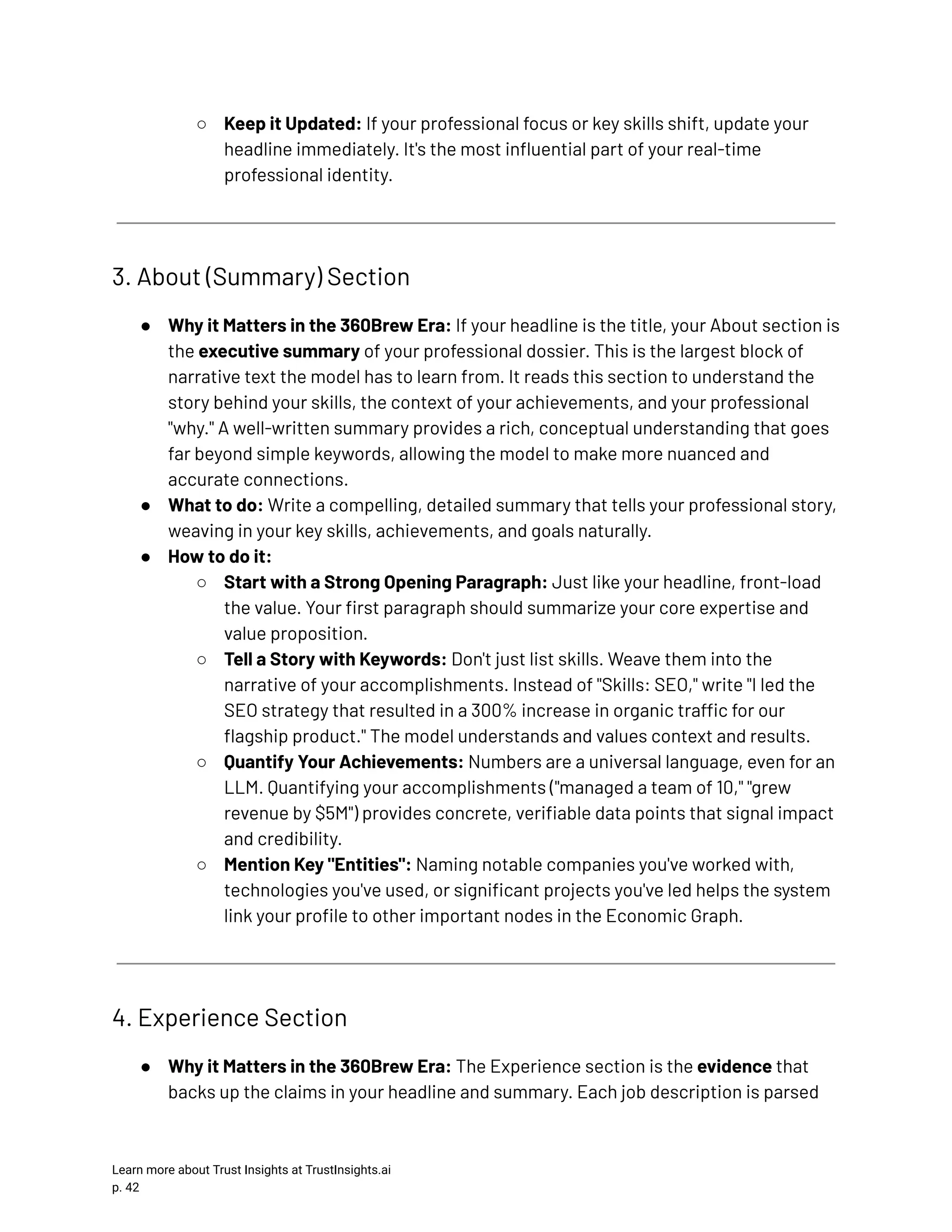 ○​ Keep it Updated: If your professional focus or key skills shift, update your headline immediately. It's the most influential part of your real-time professional identity. 3. About (Summary) Section ●​ Why it Matters in the 360Brew Era: If your headline is the title, your About section is the executive summary of your professional dossier. This is the largest block of narrative text the model has to learn from. It reads this section to understand the story behind your skills, the context of your achievements, and your professional "why." A well-written summary provides a rich, conceptual understanding that goes far beyond simple keywords, allowing the model to make more nuanced and accurate connections. ●​ What to do: Write a compelling, detailed summary that tells your professional story, weaving in your key skills, achievements, and goals naturally. ●​ How to do it: ○​ Start with a Strong Opening Paragraph: Just like your headline, front-load the value. Your first paragraph should summarize your core expertise and value proposition. ○​ Tell a Story with Keywords: Don't just list skills. Weave them into the narrative of your accomplishments. Instead of "Skills: SEO," write "I led the SEO strategy that resulted in a 300% increase in organic traffic for our flagship product." The model understands and values context and results. ○​ Quantify Your Achievements: Numbers are a universal language, even for an LLM. Quantifying your accomplishments ("managed a team of 10," "grew revenue by $5M") provides concrete, verifiable data points that signal impact and credibility. ○​ Mention Key "Entities": Naming notable companies you've worked with, technologies you've used, or significant projects you've led helps the system link your profile to other important nodes in the Economic Graph. 4. Experience Section ●​ Why it Matters in the 360Brew Era: The Experience section is the evidence that backs up the claims in your headline and summary. Each job description is parsed Learn more about Trust Insights at TrustInsights.ai p. 42​ 