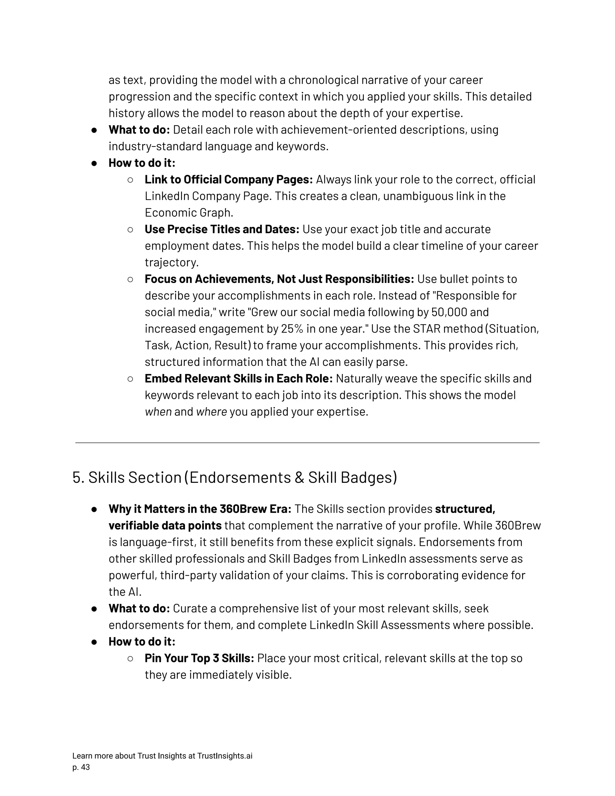 as text, providing the model with a chronological narrative of your career progression and the specific context in which you applied your skills. This detailed history allows the model to reason about the depth of your expertise. ●​ What to do: Detail each role with achievement-oriented descriptions, using industry-standard language and keywords. ●​ How to do it: ○​ Link to Official Company Pages: Always link your role to the correct, official LinkedIn Company Page. This creates a clean, unambiguous link in the Economic Graph. ○​ Use Precise Titles and Dates: Use your exact job title and accurate employment dates. This helps the model build a clear timeline of your career trajectory. ○​ Focus on Achievements, Not Just Responsibilities: Use bullet points to describe your accomplishments in each role. Instead of "Responsible for social media," write "Grew our social media following by 50,000 and increased engagement by 25% in one year." Use the STAR method (Situation, Task, Action, Result) to frame your accomplishments. This provides rich, structured information that the AI can easily parse. ○​ Embed Relevant Skills in Each Role: Naturally weave the specific skills and keywords relevant to each job into its description. This shows the model when and where you applied your expertise. 5. Skills Section (Endorsements & Skill Badges) ●​ Why it Matters in the 360Brew Era: The Skills section provides structured, verifiable data points that complement the narrative of your profile. While 360Brew is language-first, it still benefits from these explicit signals. Endorsements from other skilled professionals and Skill Badges from LinkedIn assessments serve as powerful, third-party validation of your claims. This is corroborating evidence for the AI. ●​ What to do: Curate a comprehensive list of your most relevant skills, seek endorsements for them, and complete LinkedIn Skill Assessments where possible. ●​ How to do it: ○​ Pin Your Top 3 Skills: Place your most critical, relevant skills at the top so they are immediately visible. Learn more about Trust Insights at TrustInsights.ai p. 43​ 