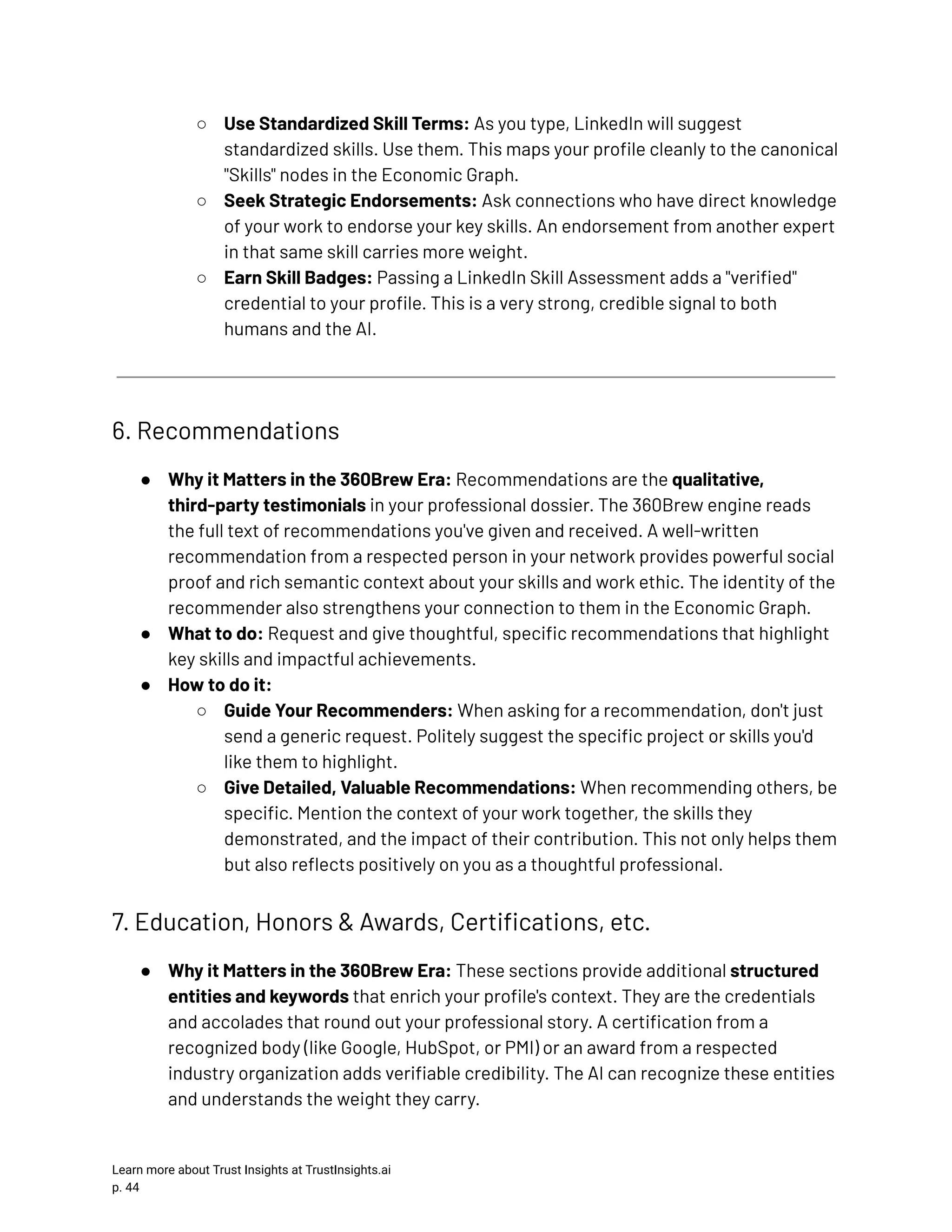 ○​ Use Standardized Skill Terms: As you type, LinkedIn will suggest standardized skills. Use them. This maps your profile cleanly to the canonical "Skills" nodes in the Economic Graph. ○​ Seek Strategic Endorsements: Ask connections who have direct knowledge of your work to endorse your key skills. An endorsement from another expert in that same skill carries more weight. ○​ Earn Skill Badges: Passing a LinkedIn Skill Assessment adds a "verified" credential to your profile. This is a very strong, credible signal to both humans and the AI. 6. Recommendations ●​ Why it Matters in the 360Brew Era: Recommendations are the qualitative, third-party testimonials in your professional dossier. The 360Brew engine reads the full text of recommendations you've given and received. A well-written recommendation from a respected person in your network provides powerful social proof and rich semantic context about your skills and work ethic. The identity of the recommender also strengthens your connection to them in the Economic Graph. ●​ What to do: Request and give thoughtful, specific recommendations that highlight key skills and impactful achievements. ●​ How to do it: ○​ Guide Your Recommenders: When asking for a recommendation, don't just send a generic request. Politely suggest the specific project or skills you'd like them to highlight. ○​ Give Detailed, Valuable Recommendations: When recommending others, be specific. Mention the context of your work together, the skills they demonstrated, and the impact of their contribution. This not only helps them but also reflects positively on you as a thoughtful professional. 7. Education, Honors & Awards, Certifications, etc. ●​ Why it Matters in the 360Brew Era: These sections provide additional structured entities and keywords that enrich your profile's context. They are the credentials and accolades that round out your professional story. A certification from a recognized body (like Google, HubSpot, or PMI) or an award from a respected industry organization adds verifiable credibility. The AI can recognize these entities and understands the weight they carry. Learn more about Trust Insights at TrustInsights.ai p. 44​ 