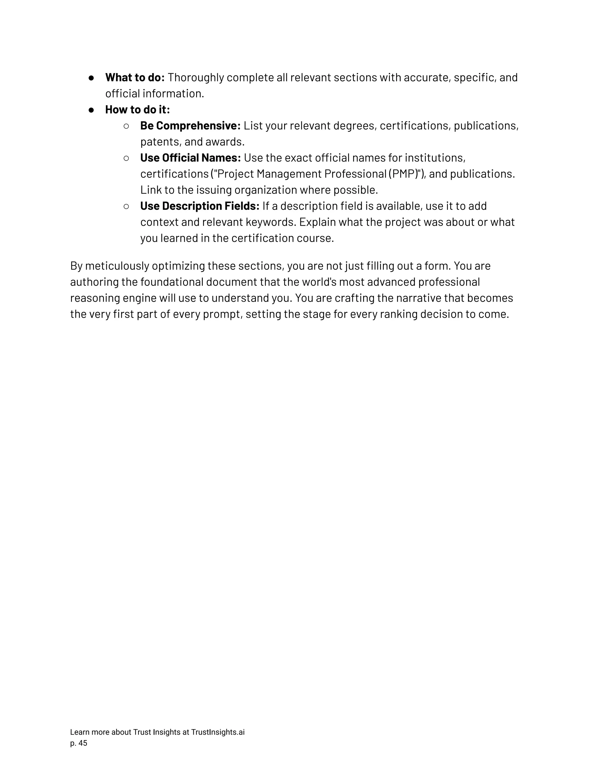 ●​ What to do: Thoroughly complete all relevant sections with accurate, specific, and official information. ●​ How to do it: ○​ Be Comprehensive: List your relevant degrees, certifications, publications, patents, and awards. ○​ Use Official Names: Use the exact official names for institutions, certifications ("Project Management Professional (PMP)"), and publications. Link to the issuing organization where possible. ○​ Use Description Fields: If a description field is available, use it to add context and relevant keywords. Explain what the project was about or what you learned in the certification course. By meticulously optimizing these sections, you are not just filling out a form. You are authoring the foundational document that the world's most advanced professional reasoning engine will use to understand you. You are crafting the narrative that becomes the very first part of every prompt, setting the stage for every ranking decision to come. Learn more about Trust Insights at TrustInsights.ai p. 45​ 
