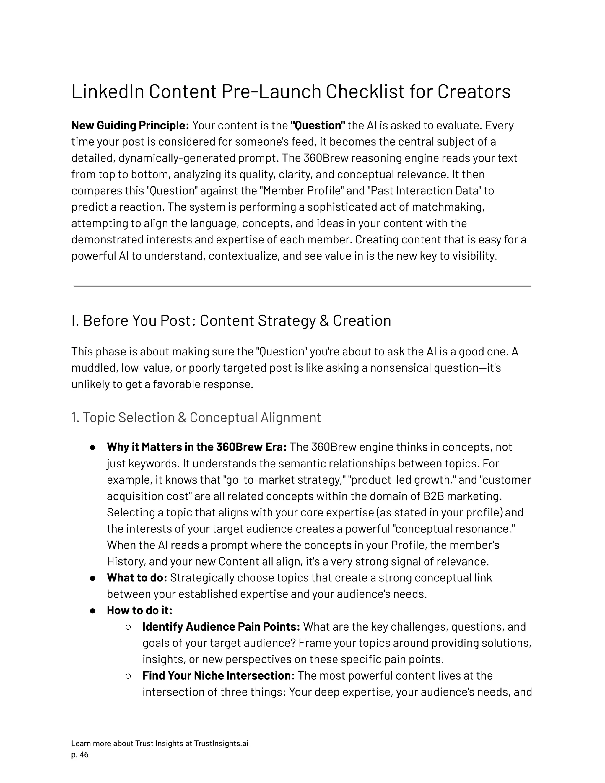 LinkedIn Content Pre-Launch Checklist for Creators New Guiding Principle: Your content is the "Question" the AI is asked to evaluate. Every time your post is considered for someone's feed, it becomes the central subject of a detailed, dynamically-generated prompt. The 360Brew reasoning engine reads your text from top to bottom, analyzing its quality, clarity, and conceptual relevance. It then compares this "Question" against the "Member Profile" and "Past Interaction Data" to predict a reaction. The system is performing a sophisticated act of matchmaking, attempting to align the language, concepts, and ideas in your content with the demonstrated interests and expertise of each member. Creating content that is easy for a powerful AI to understand, contextualize, and see value in is the new key to visibility. I. Before You Post: Content Strategy & Creation This phase is about making sure the "Question" you're about to ask the AI is a good one. A muddled, low-value, or poorly targeted post is like asking a nonsensical question—it's unlikely to get a favorable response. 1. Topic Selection & Conceptual Alignment ●​ Why it Matters in the 360Brew Era: The 360Brew engine thinks in concepts, not just keywords. It understands the semantic relationships between topics. For example, it knows that "go-to-market strategy," "product-led growth," and "customer acquisition cost" are all related concepts within the domain of B2B marketing. Selecting a topic that aligns with your core expertise (as stated in your profile) and the interests of your target audience creates a powerful "conceptual resonance." When the AI reads a prompt where the concepts in your Profile, the member's History, and your new Content all align, it's a very strong signal of relevance. ●​ What to do: Strategically choose topics that create a strong conceptual link between your established expertise and your audience's needs. ●​ How to do it: ○​ Identify Audience Pain Points: What are the key challenges, questions, and goals of your target audience? Frame your topics around providing solutions, insights, or new perspectives on these specific pain points. ○​ Find Your Niche Intersection: The most powerful content lives at the intersection of three things: Your deep expertise, your audience's needs, and Learn more about Trust Insights at TrustInsights.ai p. 46​ 