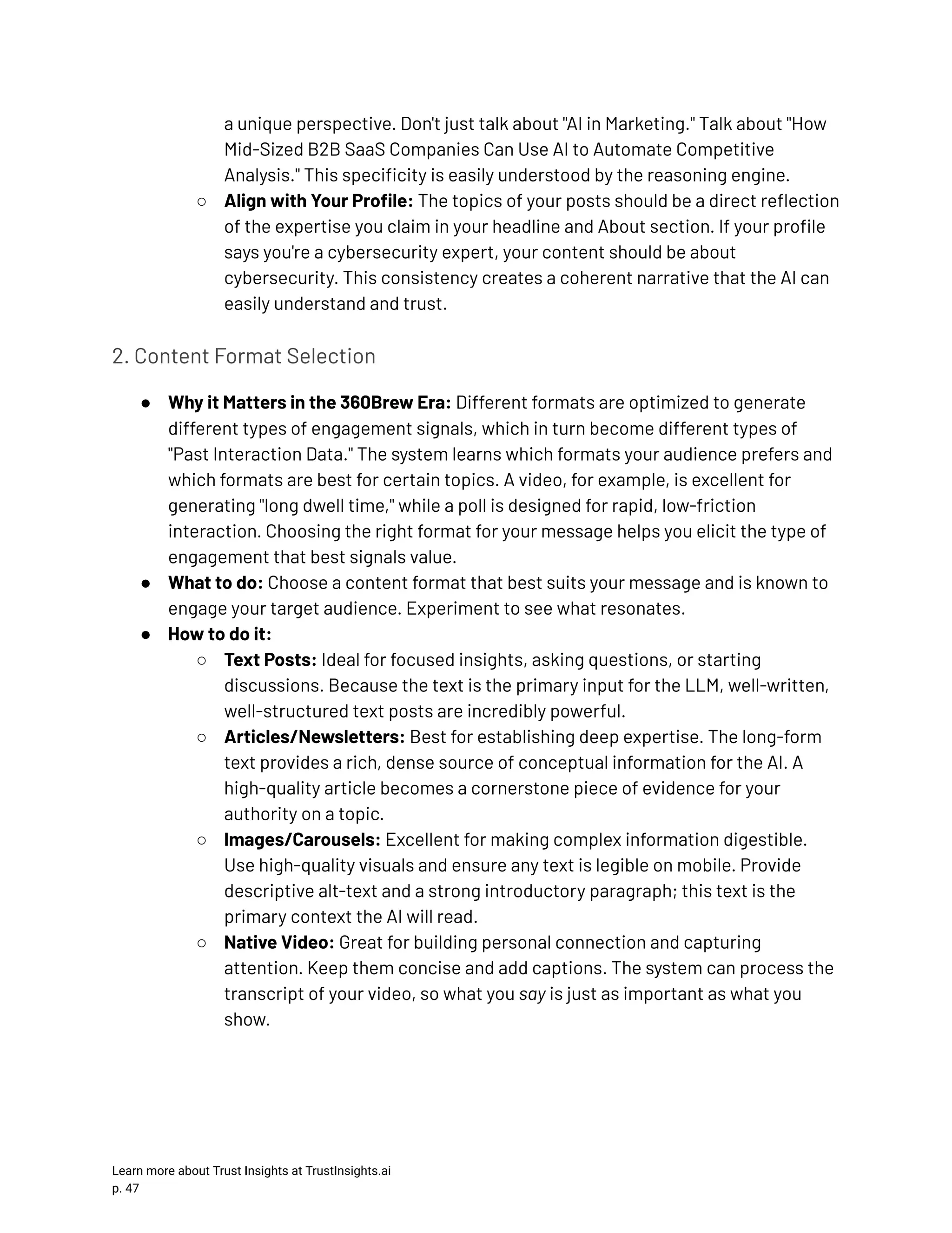 a unique perspective. Don't just talk about "AI in Marketing." Talk about "How Mid-Sized B2B SaaS Companies Can Use AI to Automate Competitive Analysis." This specificity is easily understood by the reasoning engine. ○​ Align with Your Profile: The topics of your posts should be a direct reflection of the expertise you claim in your headline and About section. If your profile says you're a cybersecurity expert, your content should be about cybersecurity. This consistency creates a coherent narrative that the AI can easily understand and trust. 2. Content Format Selection ●​ Why it Matters in the 360Brew Era: Different formats are optimized to generate different types of engagement signals, which in turn become different types of "Past Interaction Data." The system learns which formats your audience prefers and which formats are best for certain topics. A video, for example, is excellent for generating "long dwell time," while a poll is designed for rapid, low-friction interaction. Choosing the right format for your message helps you elicit the type of engagement that best signals value. ●​ What to do: Choose a content format that best suits your message and is known to engage your target audience. Experiment to see what resonates. ●​ How to do it: ○​ Text Posts: Ideal for focused insights, asking questions, or starting discussions. Because the text is the primary input for the LLM, well-written, well-structured text posts are incredibly powerful. ○​ Articles/Newsletters: Best for establishing deep expertise. The long-form text provides a rich, dense source of conceptual information for the AI. A high-quality article becomes a cornerstone piece of evidence for your authority on a topic. ○​ Images/Carousels: Excellent for making complex information digestible. Use high-quality visuals and ensure any text is legible on mobile. Provide descriptive alt-text and a strong introductory paragraph; this text is the primary context the AI will read. ○​ Native Video: Great for building personal connection and capturing attention. Keep them concise and add captions. The system can process the transcript of your video, so what you say is just as important as what you show. Learn more about Trust Insights at TrustInsights.ai p. 47​ 