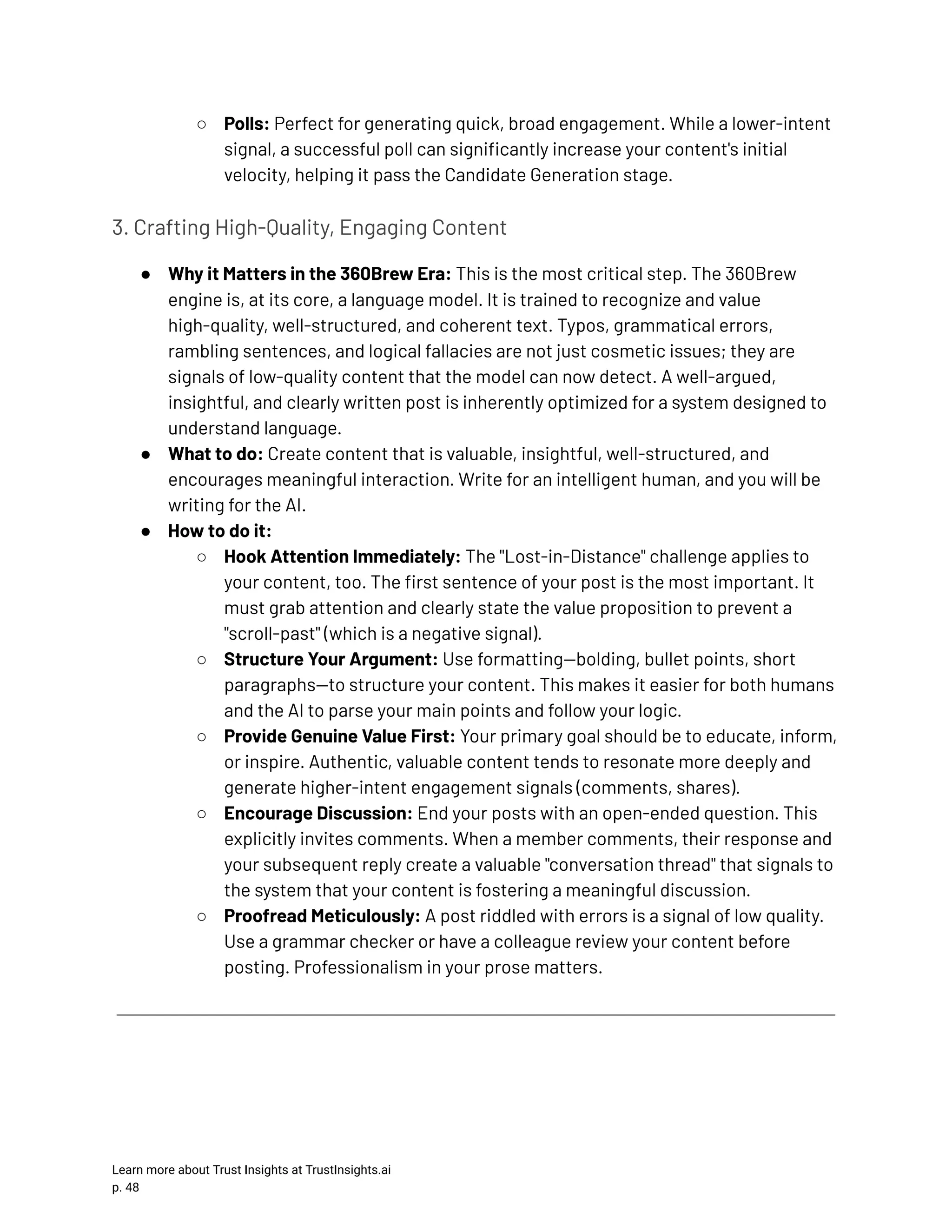 ○​ Polls: Perfect for generating quick, broad engagement. While a lower-intent signal, a successful poll can significantly increase your content's initial velocity, helping it pass the Candidate Generation stage. 3. Crafting High-Quality, Engaging Content ●​ Why it Matters in the 360Brew Era: This is the most critical step. The 360Brew engine is, at its core, a language model. It is trained to recognize and value high-quality, well-structured, and coherent text. Typos, grammatical errors, rambling sentences, and logical fallacies are not just cosmetic issues; they are signals of low-quality content that the model can now detect. A well-argued, insightful, and clearly written post is inherently optimized for a system designed to understand language. ●​ What to do: Create content that is valuable, insightful, well-structured, and encourages meaningful interaction. Write for an intelligent human, and you will be writing for the AI. ●​ How to do it: ○​ Hook Attention Immediately: The "Lost-in-Distance" challenge applies to your content, too. The first sentence of your post is the most important. It must grab attention and clearly state the value proposition to prevent a "scroll-past" (which is a negative signal). ○​ Structure Your Argument: Use formatting—bolding, bullet points, short paragraphs—to structure your content. This makes it easier for both humans and the AI to parse your main points and follow your logic. ○​ Provide Genuine Value First: Your primary goal should be to educate, inform, or inspire. Authentic, valuable content tends to resonate more deeply and generate higher-intent engagement signals (comments, shares). ○​ Encourage Discussion: End your posts with an open-ended question. This explicitly invites comments. When a member comments, their response and your subsequent reply create a valuable "conversation thread" that signals to the system that your content is fostering a meaningful discussion. ○​ Proofread Meticulously: A post riddled with errors is a signal of low quality. Use a grammar checker or have a colleague review your content before posting. Professionalism in your prose matters. Learn more about Trust Insights at TrustInsights.ai p. 48​ 