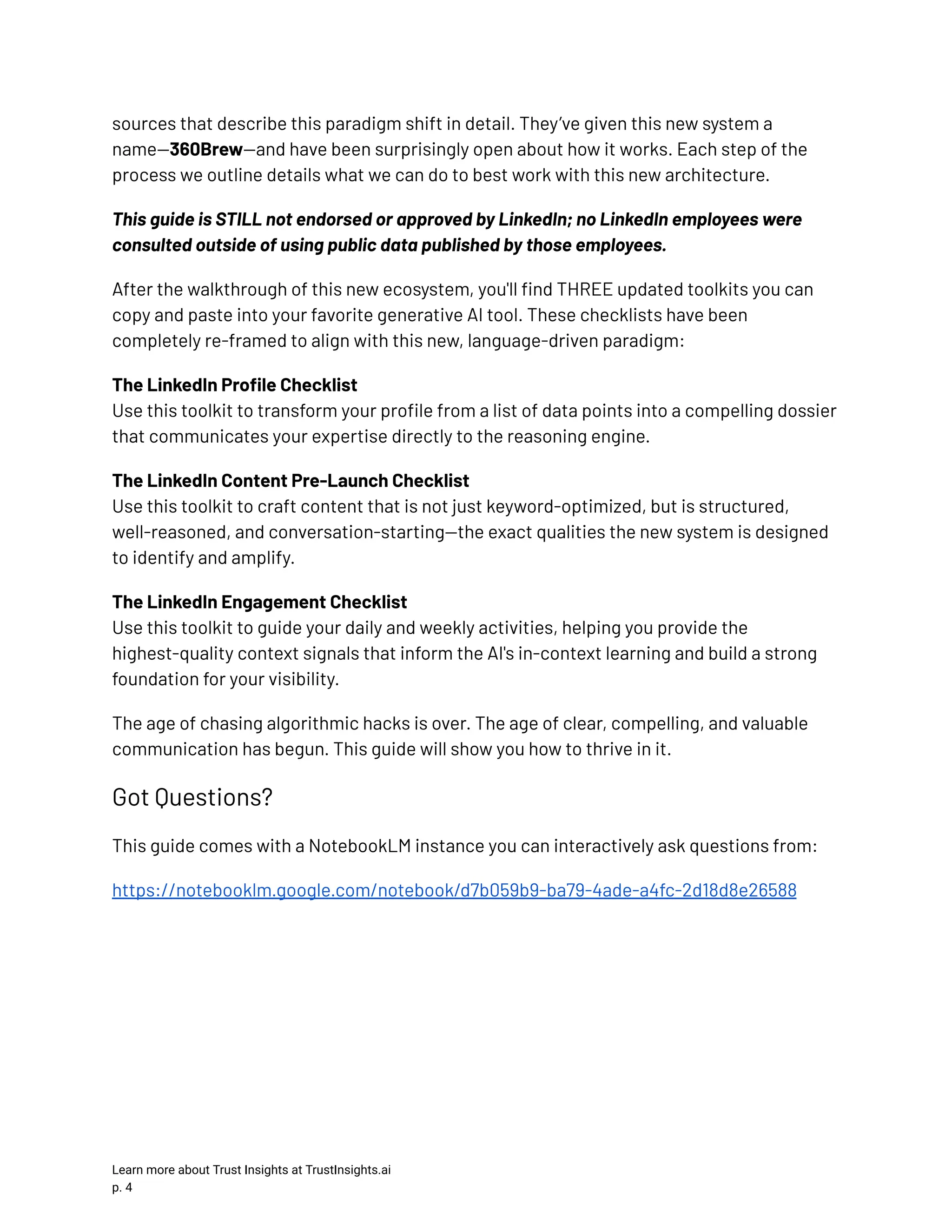 sources that describe this paradigm shift in detail. They’ve given this new system a name—360Brew—and have been surprisingly open about how it works. Each step of the process we outline details what we can do to best work with this new architecture. This guide is STILL not endorsed or approved by LinkedIn; no LinkedIn employees were consulted outside of using public data published by those employees. After the walkthrough of this new ecosystem, you'll find THREE updated toolkits you can copy and paste into your favorite generative AI tool. These checklists have been completely re-framed to align with this new, language-driven paradigm: The LinkedIn Profile Checklist​ Use this toolkit to transform your profile from a list of data points into a compelling dossier that communicates your expertise directly to the reasoning engine. The LinkedIn Content Pre-Launch Checklist​ Use this toolkit to craft content that is not just keyword-optimized, but is structured, well-reasoned, and conversation-starting—the exact qualities the new system is designed to identify and amplify. The LinkedIn Engagement Checklist​ Use this toolkit to guide your daily and weekly activities, helping you provide the highest-quality context signals that inform the AI's in-context learning and build a strong foundation for your visibility. The age of chasing algorithmic hacks is over. The age of clear, compelling, and valuable communication has begun. This guide will show you how to thrive in it. Got Questions? This guide comes with a NotebookLM instance you can interactively ask questions from: https://notebooklm.google.com/notebook/d7b059b9-ba79-4ade-a4fc-2d18d8e26588 Learn more about Trust Insights at TrustInsights.ai p. 4​ 