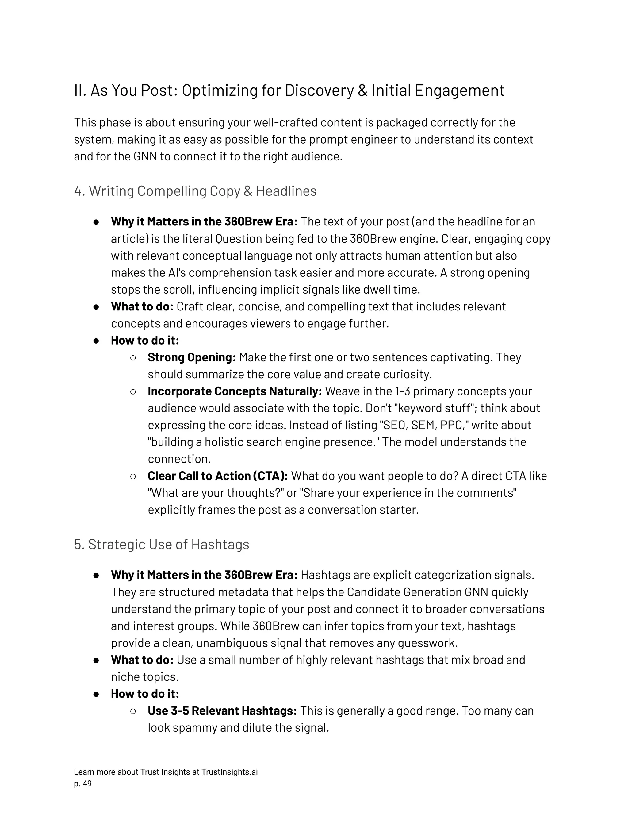 II. As You Post: Optimizing for Discovery & Initial Engagement This phase is about ensuring your well-crafted content is packaged correctly for the system, making it as easy as possible for the prompt engineer to understand its context and for the GNN to connect it to the right audience. 4. Writing Compelling Copy & Headlines ●​ Why it Matters in the 360Brew Era: The text of your post (and the headline for an article) is the literal Question being fed to the 360Brew engine. Clear, engaging copy with relevant conceptual language not only attracts human attention but also makes the AI's comprehension task easier and more accurate. A strong opening stops the scroll, influencing implicit signals like dwell time. ●​ What to do: Craft clear, concise, and compelling text that includes relevant concepts and encourages viewers to engage further. ●​ How to do it: ○​ Strong Opening: Make the first one or two sentences captivating. They should summarize the core value and create curiosity. ○​ Incorporate Concepts Naturally: Weave in the 1-3 primary concepts your audience would associate with the topic. Don't "keyword stuff"; think about expressing the core ideas. Instead of listing "SEO, SEM, PPC," write about "building a holistic search engine presence." The model understands the connection. ○​ Clear Call to Action (CTA): What do you want people to do? A direct CTA like "What are your thoughts?" or "Share your experience in the comments" explicitly frames the post as a conversation starter. 5. Strategic Use of Hashtags ●​ Why it Matters in the 360Brew Era: Hashtags are explicit categorization signals. They are structured metadata that helps the Candidate Generation GNN quickly understand the primary topic of your post and connect it to broader conversations and interest groups. While 360Brew can infer topics from your text, hashtags provide a clean, unambiguous signal that removes any guesswork. ●​ What to do: Use a small number of highly relevant hashtags that mix broad and niche topics. ●​ How to do it: ○​ Use 3-5 Relevant Hashtags: This is generally a good range. Too many can look spammy and dilute the signal. Learn more about Trust Insights at TrustInsights.ai p. 49​ 