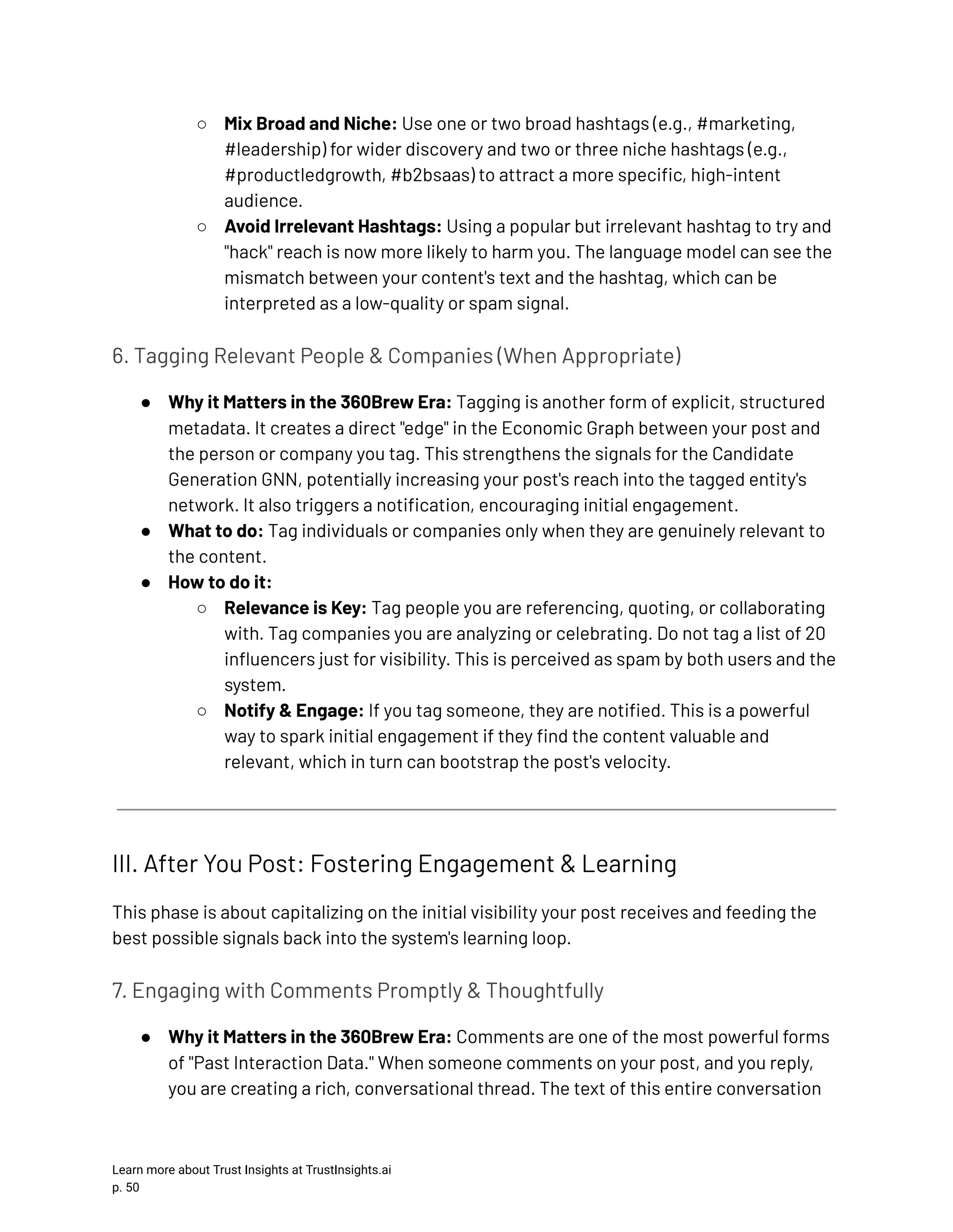 ○​ Mix Broad and Niche: Use one or two broad hashtags (e.g., #marketing, #leadership) for wider discovery and two or three niche hashtags (e.g., #productledgrowth, #b2bsaas) to attract a more specific, high-intent audience. ○​ Avoid Irrelevant Hashtags: Using a popular but irrelevant hashtag to try and "hack" reach is now more likely to harm you. The language model can see the mismatch between your content's text and the hashtag, which can be interpreted as a low-quality or spam signal. 6. Tagging Relevant People & Companies (When Appropriate) ●​ Why it Matters in the 360Brew Era: Tagging is another form of explicit, structured metadata. It creates a direct "edge" in the Economic Graph between your post and the person or company you tag. This strengthens the signals for the Candidate Generation GNN, potentially increasing your post's reach into the tagged entity's network. It also triggers a notification, encouraging initial engagement. ●​ What to do: Tag individuals or companies only when they are genuinely relevant to the content. ●​ How to do it: ○​ Relevance is Key: Tag people you are referencing, quoting, or collaborating with. Tag companies you are analyzing or celebrating. Do not tag a list of 20 influencers just for visibility. This is perceived as spam by both users and the system. ○​ Notify & Engage: If you tag someone, they are notified. This is a powerful way to spark initial engagement if they find the content valuable and relevant, which in turn can bootstrap the post's velocity. III. After You Post: Fostering Engagement & Learning This phase is about capitalizing on the initial visibility your post receives and feeding the best possible signals back into the system's learning loop. 7. Engaging with Comments Promptly & Thoughtfully ●​ Why it Matters in the 360Brew Era: Comments are one of the most powerful forms of "Past Interaction Data." When someone comments on your post, and you reply, you are creating a rich, conversational thread. The text of this entire conversation Learn more about Trust Insights at TrustInsights.ai p. 50​ 