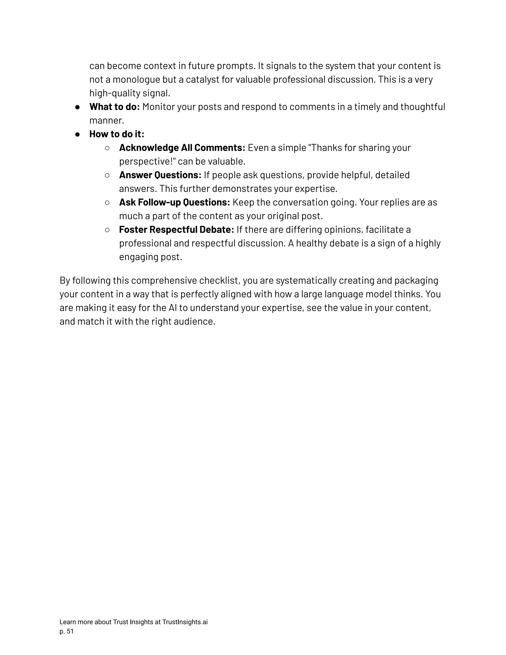 can become context in future prompts. It signals to the system that your content is not a monologue but a catalyst for valuable professional discussion. This is a very high-quality signal. ●​ What to do: Monitor your posts and respond to comments in a timely and thoughtful manner. ●​ How to do it: ○​ Acknowledge All Comments: Even a simple "Thanks for sharing your perspective!" can be valuable. ○​ Answer Questions: If people ask questions, provide helpful, detailed answers. This further demonstrates your expertise. ○​ Ask Follow-up Questions: Keep the conversation going. Your replies are as much a part of the content as your original post. ○​ Foster Respectful Debate: If there are differing opinions, facilitate a professional and respectful discussion. A healthy debate is a sign of a highly engaging post. By following this comprehensive checklist, you are systematically creating and packaging your content in a way that is perfectly aligned with how a large language model thinks. You are making it easy for the AI to understand your expertise, see the value in your content, and match it with the right audience. Learn more about Trust Insights at TrustInsights.ai p. 51​ 