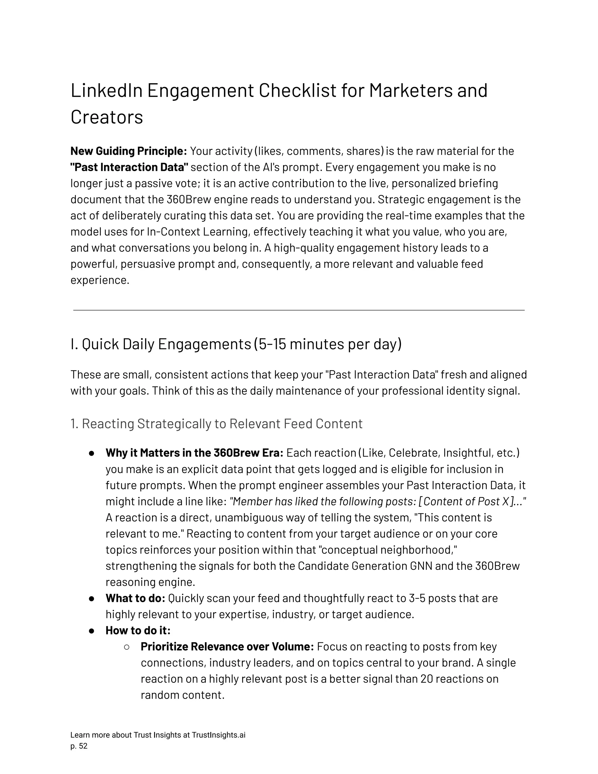 LinkedIn Engagement Checklist for Marketers and Creators New Guiding Principle: Your activity (likes, comments, shares) is the raw material for the "Past Interaction Data" section of the AI's prompt. Every engagement you make is no longer just a passive vote; it is an active contribution to the live, personalized briefing document that the 360Brew engine reads to understand you. Strategic engagement is the act of deliberately curating this data set. You are providing the real-time examples that the model uses for In-Context Learning, effectively teaching it what you value, who you are, and what conversations you belong in. A high-quality engagement history leads to a powerful, persuasive prompt and, consequently, a more relevant and valuable feed experience. I. Quick Daily Engagements (5-15 minutes per day) These are small, consistent actions that keep your "Past Interaction Data" fresh and aligned with your goals. Think of this as the daily maintenance of your professional identity signal. 1. Reacting Strategically to Relevant Feed Content ●​ Why it Matters in the 360Brew Era: Each reaction (Like, Celebrate, Insightful, etc.) you make is an explicit data point that gets logged and is eligible for inclusion in future prompts. When the prompt engineer assembles your Past Interaction Data, it might include a line like: "Member has liked the following posts: [Content of Post X]..." A reaction is a direct, unambiguous way of telling the system, "This content is relevant to me." Reacting to content from your target audience or on your core topics reinforces your position within that "conceptual neighborhood," strengthening the signals for both the Candidate Generation GNN and the 360Brew reasoning engine. ●​ What to do: Quickly scan your feed and thoughtfully react to 3-5 posts that are highly relevant to your expertise, industry, or target audience. ●​ How to do it: ○​ Prioritize Relevance over Volume: Focus on reacting to posts from key connections, industry leaders, and on topics central to your brand. A single reaction on a highly relevant post is a better signal than 20 reactions on random content. Learn more about Trust Insights at TrustInsights.ai p. 52​ 