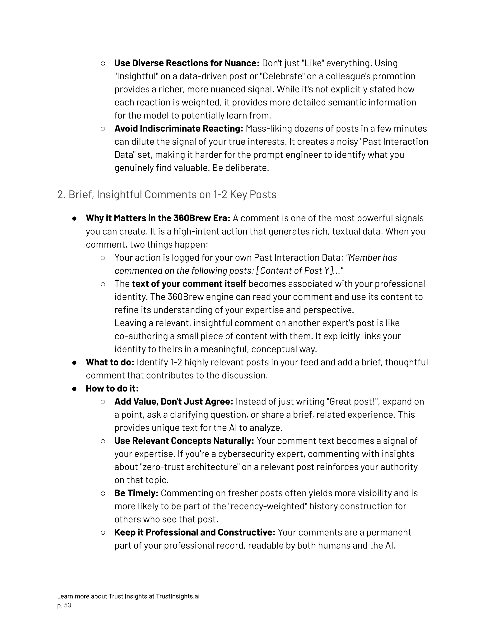 ○​ Use Diverse Reactions for Nuance: Don't just "Like" everything. Using "Insightful" on a data-driven post or "Celebrate" on a colleague's promotion provides a richer, more nuanced signal. While it's not explicitly stated how each reaction is weighted, it provides more detailed semantic information for the model to potentially learn from. ○​ Avoid Indiscriminate Reacting: Mass-liking dozens of posts in a few minutes can dilute the signal of your true interests. It creates a noisy "Past Interaction Data" set, making it harder for the prompt engineer to identify what you genuinely find valuable. Be deliberate. 2. Brief, Insightful Comments on 1-2 Key Posts ●​ Why it Matters in the 360Brew Era: A comment is one of the most powerful signals you can create. It is a high-intent action that generates rich, textual data. When you comment, two things happen: ○​ Your action is logged for your own Past Interaction Data: "Member has commented on the following posts: [Content of Post Y]..." ○​ The text of your comment itself becomes associated with your professional identity. The 360Brew engine can read your comment and use its content to refine its understanding of your expertise and perspective.​ Leaving a relevant, insightful comment on another expert's post is like co-authoring a small piece of content with them. It explicitly links your identity to theirs in a meaningful, conceptual way. ●​ What to do: Identify 1-2 highly relevant posts in your feed and add a brief, thoughtful comment that contributes to the discussion. ●​ How to do it: ○​ Add Value, Don't Just Agree: Instead of just writing "Great post!", expand on a point, ask a clarifying question, or share a brief, related experience. This provides unique text for the AI to analyze. ○​ Use Relevant Concepts Naturally: Your comment text becomes a signal of your expertise. If you're a cybersecurity expert, commenting with insights about "zero-trust architecture" on a relevant post reinforces your authority on that topic. ○​ Be Timely: Commenting on fresher posts often yields more visibility and is more likely to be part of the "recency-weighted" history construction for others who see that post. ○​ Keep it Professional and Constructive: Your comments are a permanent part of your professional record, readable by both humans and the AI. Learn more about Trust Insights at TrustInsights.ai p. 53​ 