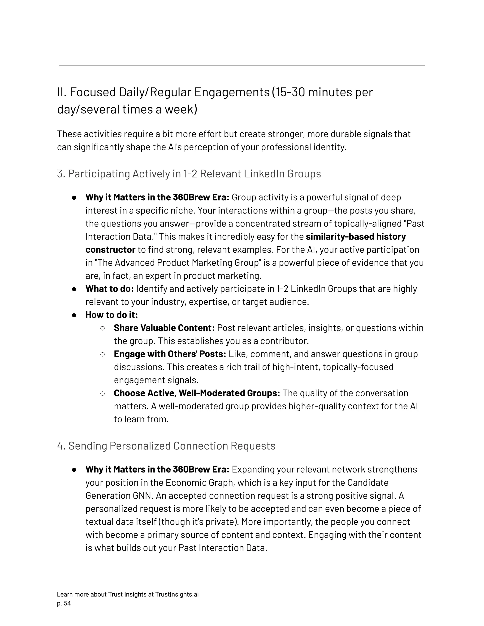 II. Focused Daily/Regular Engagements (15-30 minutes per day/several times a week) These activities require a bit more effort but create stronger, more durable signals that can significantly shape the AI's perception of your professional identity. 3. Participating Actively in 1-2 Relevant LinkedIn Groups ●​ Why it Matters in the 360Brew Era: Group activity is a powerful signal of deep interest in a specific niche. Your interactions within a group—the posts you share, the questions you answer—provide a concentrated stream of topically-aligned "Past Interaction Data." This makes it incredibly easy for the similarity-based history constructor to find strong, relevant examples. For the AI, your active participation in "The Advanced Product Marketing Group" is a powerful piece of evidence that you are, in fact, an expert in product marketing. ●​ What to do: Identify and actively participate in 1-2 LinkedIn Groups that are highly relevant to your industry, expertise, or target audience. ●​ How to do it: ○​ Share Valuable Content: Post relevant articles, insights, or questions within the group. This establishes you as a contributor. ○​ Engage with Others' Posts: Like, comment, and answer questions in group discussions. This creates a rich trail of high-intent, topically-focused engagement signals. ○​ Choose Active, Well-Moderated Groups: The quality of the conversation matters. A well-moderated group provides higher-quality context for the AI to learn from. 4. Sending Personalized Connection Requests ●​ Why it Matters in the 360Brew Era: Expanding your relevant network strengthens your position in the Economic Graph, which is a key input for the Candidate Generation GNN. An accepted connection request is a strong positive signal. A personalized request is more likely to be accepted and can even become a piece of textual data itself (though it's private). More importantly, the people you connect with become a primary source of content and context. Engaging with their content is what builds out your Past Interaction Data. Learn more about Trust Insights at TrustInsights.ai p. 54​ 