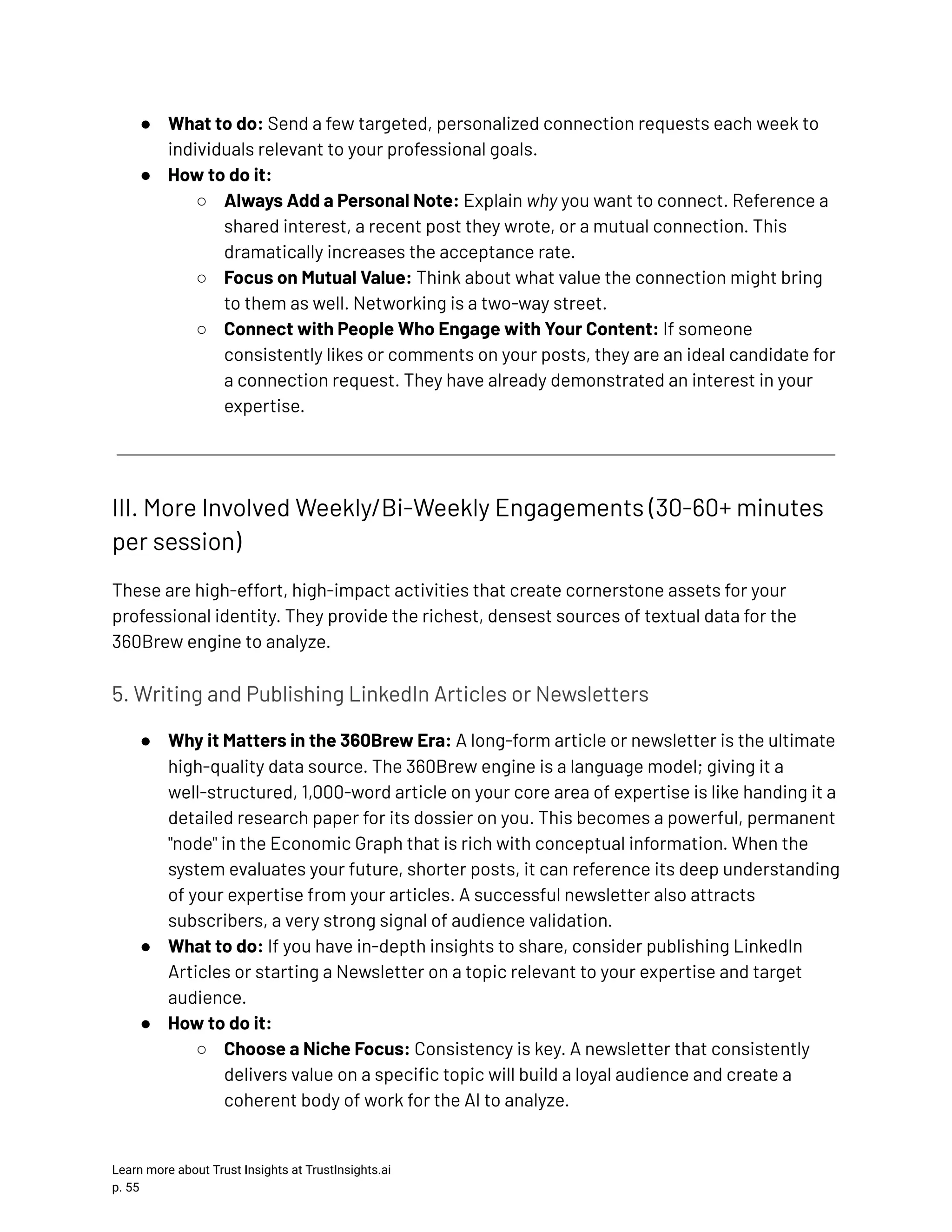 ●​ What to do: Send a few targeted, personalized connection requests each week to individuals relevant to your professional goals. ●​ How to do it: ○​ Always Add a Personal Note: Explain why you want to connect. Reference a shared interest, a recent post they wrote, or a mutual connection. This dramatically increases the acceptance rate. ○​ Focus on Mutual Value: Think about what value the connection might bring to them as well. Networking is a two-way street. ○​ Connect with People Who Engage with Your Content: If someone consistently likes or comments on your posts, they are an ideal candidate for a connection request. They have already demonstrated an interest in your expertise. III. More Involved Weekly/Bi-Weekly Engagements (30-60+ minutes per session) These are high-effort, high-impact activities that create cornerstone assets for your professional identity. They provide the richest, densest sources of textual data for the 360Brew engine to analyze. 5. Writing and Publishing LinkedIn Articles or Newsletters ●​ Why it Matters in the 360Brew Era: A long-form article or newsletter is the ultimate high-quality data source. The 360Brew engine is a language model; giving it a well-structured, 1,000-word article on your core area of expertise is like handing it a detailed research paper for its dossier on you. This becomes a powerful, permanent "node" in the Economic Graph that is rich with conceptual information. When the system evaluates your future, shorter posts, it can reference its deep understanding of your expertise from your articles. A successful newsletter also attracts subscribers, a very strong signal of audience validation. ●​ What to do: If you have in-depth insights to share, consider publishing LinkedIn Articles or starting a Newsletter on a topic relevant to your expertise and target audience. ●​ How to do it: ○​ Choose a Niche Focus: Consistency is key. A newsletter that consistently delivers value on a specific topic will build a loyal audience and create a coherent body of work for the AI to analyze. Learn more about Trust Insights at TrustInsights.ai p. 55​ 