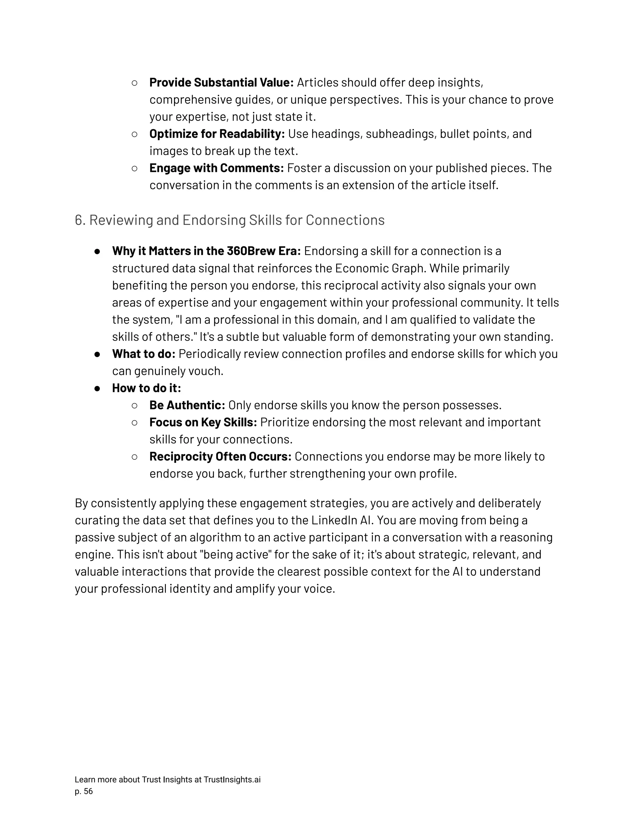 ○​ Provide Substantial Value: Articles should offer deep insights, comprehensive guides, or unique perspectives. This is your chance to prove your expertise, not just state it. ○​ Optimize for Readability: Use headings, subheadings, bullet points, and images to break up the text. ○​ Engage with Comments: Foster a discussion on your published pieces. The conversation in the comments is an extension of the article itself. 6. Reviewing and Endorsing Skills for Connections ●​ Why it Matters in the 360Brew Era: Endorsing a skill for a connection is a structured data signal that reinforces the Economic Graph. While primarily benefiting the person you endorse, this reciprocal activity also signals your own areas of expertise and your engagement within your professional community. It tells the system, "I am a professional in this domain, and I am qualified to validate the skills of others." It's a subtle but valuable form of demonstrating your own standing. ●​ What to do: Periodically review connection profiles and endorse skills for which you can genuinely vouch. ●​ How to do it: ○​ Be Authentic: Only endorse skills you know the person possesses. ○​ Focus on Key Skills: Prioritize endorsing the most relevant and important skills for your connections. ○​ Reciprocity Often Occurs: Connections you endorse may be more likely to endorse you back, further strengthening your own profile. By consistently applying these engagement strategies, you are actively and deliberately curating the data set that defines you to the LinkedIn AI. You are moving from being a passive subject of an algorithm to an active participant in a conversation with a reasoning engine. This isn't about "being active" for the sake of it; it's about strategic, relevant, and valuable interactions that provide the clearest possible context for the AI to understand your professional identity and amplify your voice. Learn more about Trust Insights at TrustInsights.ai p. 56​ 