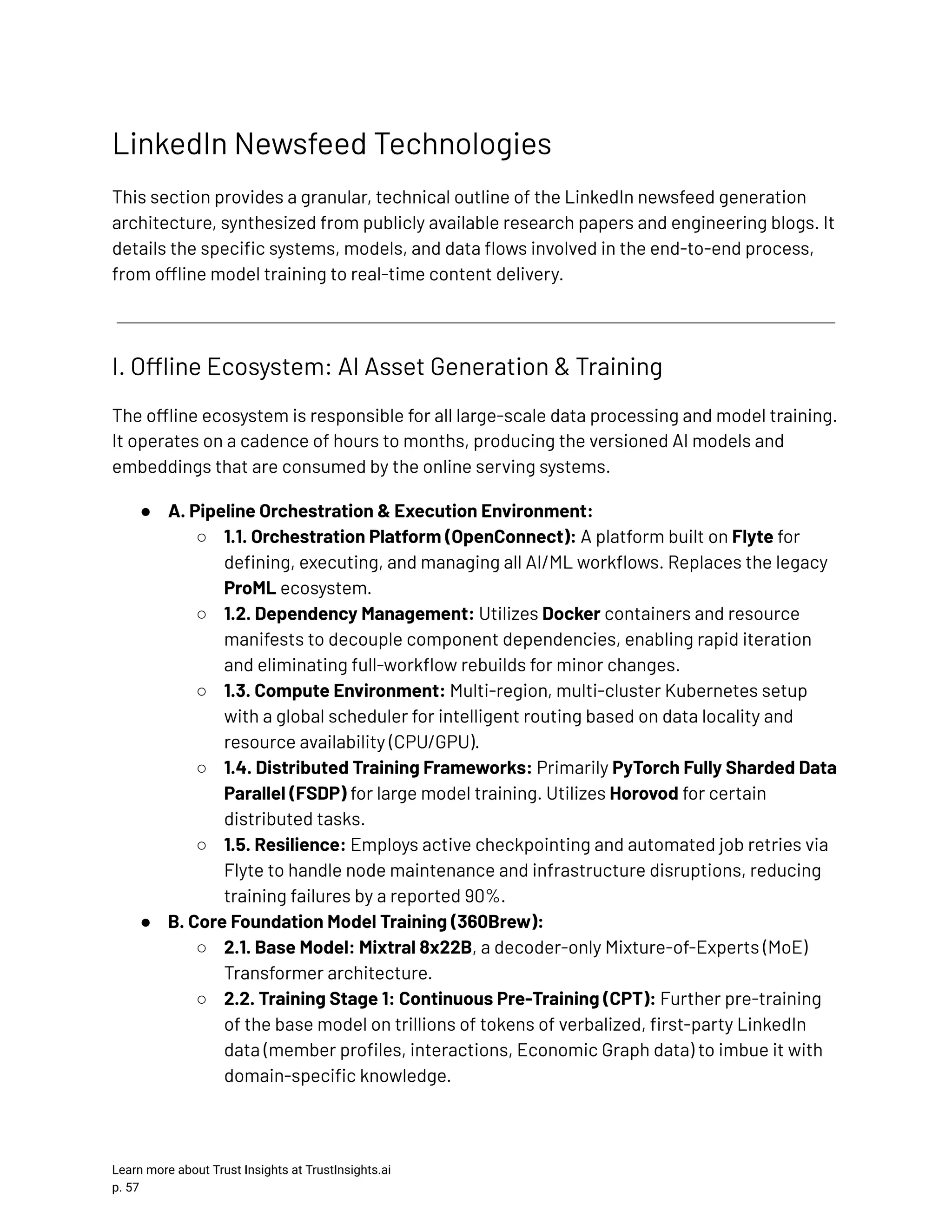 LinkedIn Newsfeed Technologies This section provides a granular, technical outline of the LinkedIn newsfeed generation architecture, synthesized from publicly available research papers and engineering blogs. It details the specific systems, models, and data flows involved in the end-to-end process, from offline model training to real-time content delivery. I. Offline Ecosystem: AI Asset Generation & Training The offline ecosystem is responsible for all large-scale data processing and model training. It operates on a cadence of hours to months, producing the versioned AI models and embeddings that are consumed by the online serving systems. ●​ A. Pipeline Orchestration & Execution Environment: ○​ 1.1. Orchestration Platform (OpenConnect): A platform built on Flyte for defining, executing, and managing all AI/ML workflows. Replaces the legacy ProML ecosystem. ○​ 1.2. Dependency Management: Utilizes Docker containers and resource manifests to decouple component dependencies, enabling rapid iteration and eliminating full-workflow rebuilds for minor changes. ○​ 1.3. Compute Environment: Multi-region, multi-cluster Kubernetes setup with a global scheduler for intelligent routing based on data locality and resource availability (CPU/GPU). ○​ 1.4. Distributed Training Frameworks: Primarily PyTorch Fully Sharded Data Parallel (FSDP) for large model training. Utilizes Horovod for certain distributed tasks. ○​ 1.5. Resilience: Employs active checkpointing and automated job retries via Flyte to handle node maintenance and infrastructure disruptions, reducing training failures by a reported 90%. ●​ B. Core Foundation Model Training (360Brew): ○​ 2.1. Base Model: Mixtral 8x22B, a decoder-only Mixture-of-Experts (MoE) Transformer architecture. ○​ 2.2. Training Stage 1: Continuous Pre-Training (CPT): Further pre-training of the base model on trillions of tokens of verbalized, first-party LinkedIn data (member profiles, interactions, Economic Graph data) to imbue it with domain-specific knowledge. Learn more about Trust Insights at TrustInsights.ai p. 57​ 