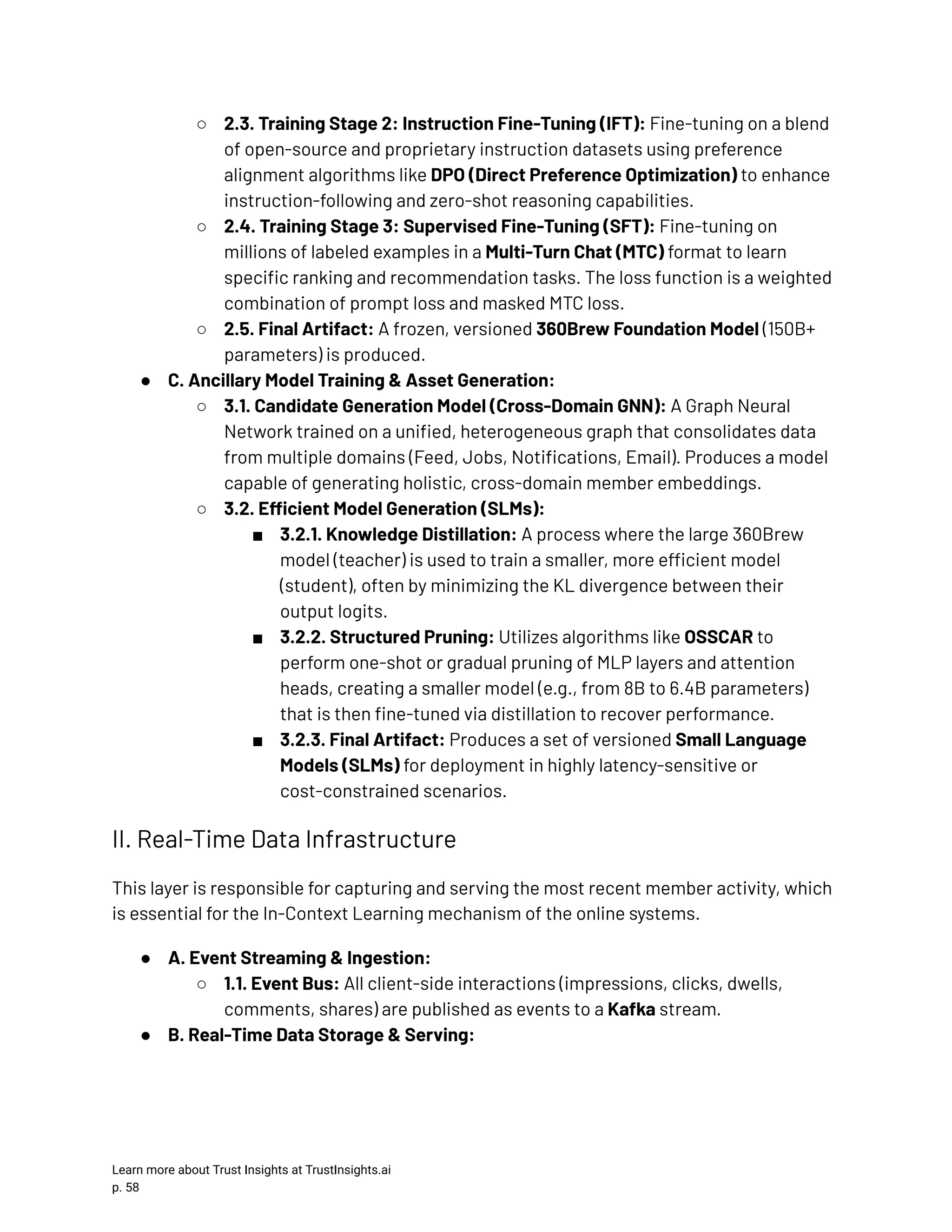 ○​ 2.3. Training Stage 2: Instruction Fine-Tuning (IFT): Fine-tuning on a blend of open-source and proprietary instruction datasets using preference alignment algorithms like DPO (Direct Preference Optimization) to enhance instruction-following and zero-shot reasoning capabilities. ○​ 2.4. Training Stage 3: Supervised Fine-Tuning (SFT): Fine-tuning on millions of labeled examples in a Multi-Turn Chat (MTC) format to learn specific ranking and recommendation tasks. The loss function is a weighted combination of prompt loss and masked MTC loss. ○​ 2.5. Final Artifact: A frozen, versioned 360Brew Foundation Model (150B+ parameters) is produced. ●​ C. Ancillary Model Training & Asset Generation: ○​ 3.1. Candidate Generation Model (Cross-Domain GNN): A Graph Neural Network trained on a unified, heterogeneous graph that consolidates data from multiple domains (Feed, Jobs, Notifications, Email). Produces a model capable of generating holistic, cross-domain member embeddings. ○​ 3.2. Efficient Model Generation (SLMs): ■​ 3.2.1. Knowledge Distillation: A process where the large 360Brew model (teacher) is used to train a smaller, more efficient model (student), often by minimizing the KL divergence between their output logits. ■​ 3.2.2. Structured Pruning: Utilizes algorithms like OSSCAR to perform one-shot or gradual pruning of MLP layers and attention heads, creating a smaller model (e.g., from 8B to 6.4B parameters) that is then fine-tuned via distillation to recover performance. ■​ 3.2.3. Final Artifact: Produces a set of versioned Small Language Models (SLMs) for deployment in highly latency-sensitive or cost-constrained scenarios. II. Real-Time Data Infrastructure This layer is responsible for capturing and serving the most recent member activity, which is essential for the In-Context Learning mechanism of the online systems. ●​ A. Event Streaming & Ingestion: ○​ 1.1. Event Bus: All client-side interactions (impressions, clicks, dwells, comments, shares) are published as events to a Kafka stream. ●​ B. Real-Time Data Storage & Serving: Learn more about Trust Insights at TrustInsights.ai p. 58​ 