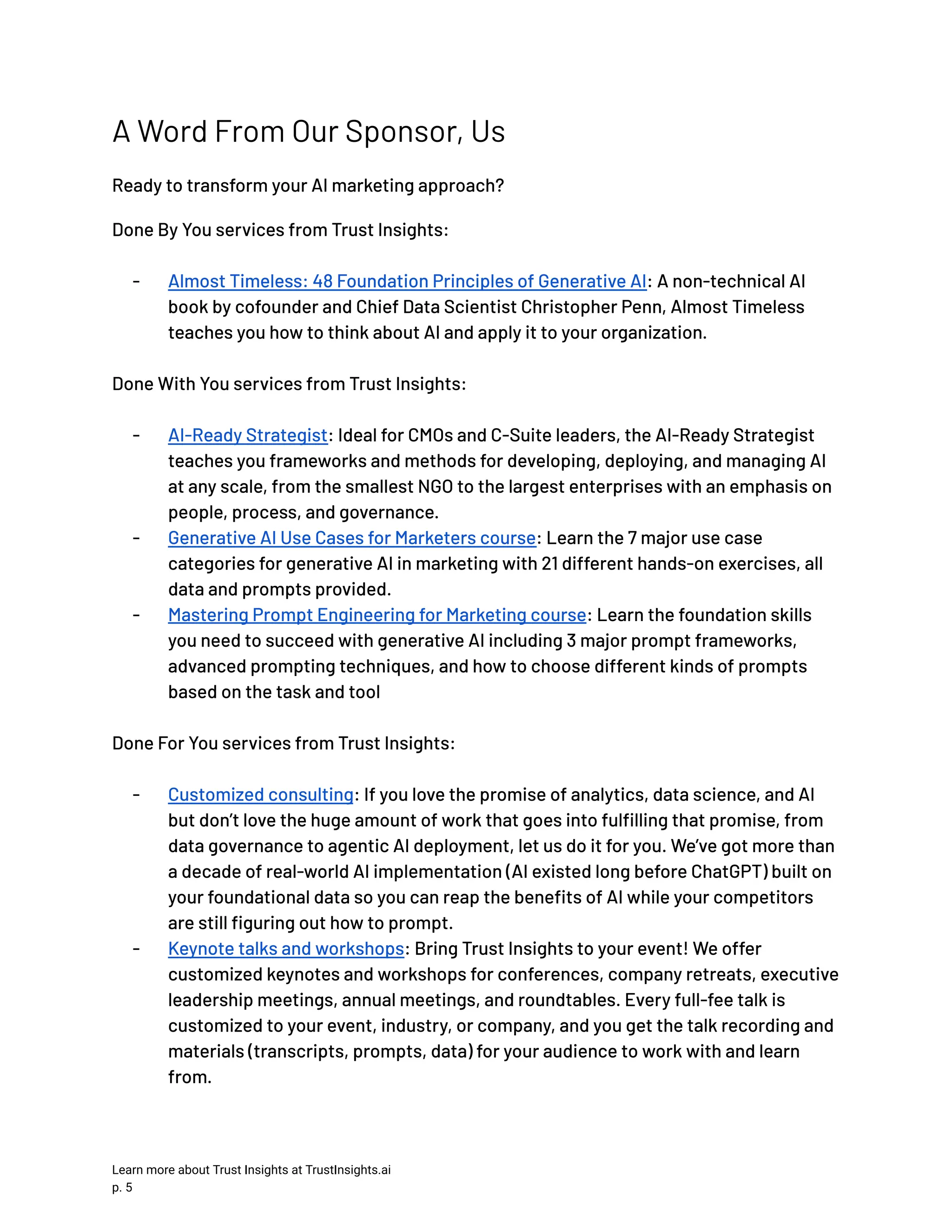 A Word From Our Sponsor, Us Ready to transform your AI marketing approach? Done By You services from Trust Insights: -​ Almost Timeless: 48 Foundation Principles of Generative AI: A non-technical AI book by cofounder and Chief Data Scientist Christopher Penn, Almost Timeless teaches you how to think about AI and apply it to your organization. Done With You services from Trust Insights: -​ AI-Ready Strategist: Ideal for CMOs and C-Suite leaders, the AI-Ready Strategist teaches you frameworks and methods for developing, deploying, and managing AI at any scale, from the smallest NGO to the largest enterprises with an emphasis on people, process, and governance. -​ Generative AI Use Cases for Marketers course: Learn the 7 major use case categories for generative AI in marketing with 21 different hands-on exercises, all data and prompts provided. -​ Mastering Prompt Engineering for Marketing course: Learn the foundation skills you need to succeed with generative AI including 3 major prompt frameworks, advanced prompting techniques, and how to choose different kinds of prompts based on the task and tool Done For You services from Trust Insights: -​ Customized consulting: If you love the promise of analytics, data science, and AI but don’t love the huge amount of work that goes into fulfilling that promise, from data governance to agentic AI deployment, let us do it for you. We’ve got more than a decade of real-world AI implementation (AI existed long before ChatGPT) built on your foundational data so you can reap the benefits of AI while your competitors are still figuring out how to prompt. -​ Keynote talks and workshops: Bring Trust Insights to your event! We offer customized keynotes and workshops for conferences, company retreats, executive leadership meetings, annual meetings, and roundtables. Every full-fee talk is customized to your event, industry, or company, and you get the talk recording and materials (transcripts, prompts, data) for your audience to work with and learn from. Learn more about Trust Insights at TrustInsights.ai p. 5​ 