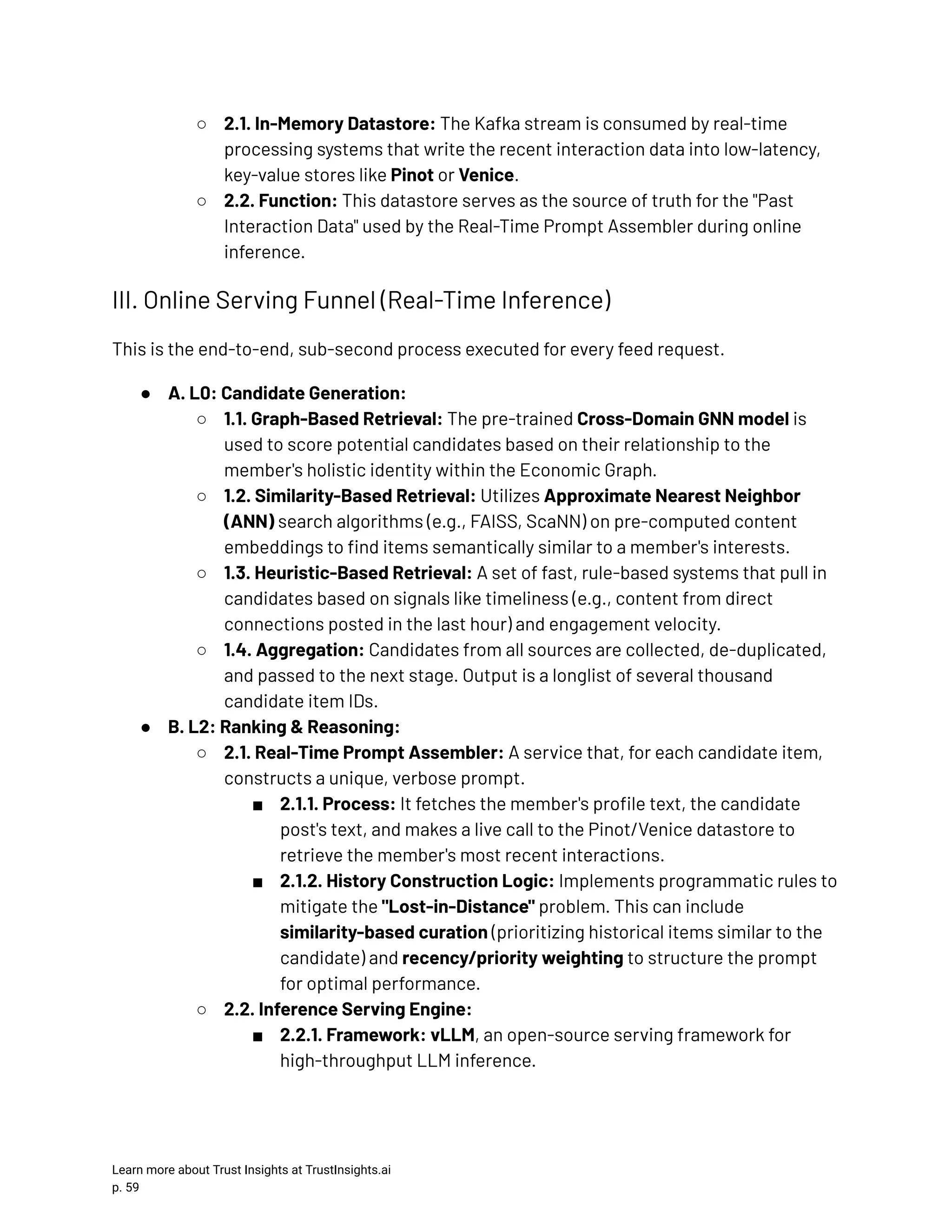 ○​ 2.1. In-Memory Datastore: The Kafka stream is consumed by real-time processing systems that write the recent interaction data into low-latency, key-value stores like Pinot or Venice. ○​ 2.2. Function: This datastore serves as the source of truth for the "Past Interaction Data" used by the Real-Time Prompt Assembler during online inference. III. Online Serving Funnel (Real-Time Inference) This is the end-to-end, sub-second process executed for every feed request. ●​ A. L0: Candidate Generation: ○​ 1.1. Graph-Based Retrieval: The pre-trained Cross-Domain GNN model is used to score potential candidates based on their relationship to the member's holistic identity within the Economic Graph. ○​ 1.2. Similarity-Based Retrieval: Utilizes Approximate Nearest Neighbor (ANN) search algorithms (e.g., FAISS, ScaNN) on pre-computed content embeddings to find items semantically similar to a member's interests. ○​ 1.3. Heuristic-Based Retrieval: A set of fast, rule-based systems that pull in candidates based on signals like timeliness (e.g., content from direct connections posted in the last hour) and engagement velocity. ○​ 1.4. Aggregation: Candidates from all sources are collected, de-duplicated, and passed to the next stage. Output is a longlist of several thousand candidate item IDs. ●​ B. L2: Ranking & Reasoning: ○​ 2.1. Real-Time Prompt Assembler: A service that, for each candidate item, constructs a unique, verbose prompt. ■​ 2.1.1. Process: It fetches the member's profile text, the candidate post's text, and makes a live call to the Pinot/Venice datastore to retrieve the member's most recent interactions. ■​ 2.1.2. History Construction Logic: Implements programmatic rules to mitigate the "Lost-in-Distance" problem. This can include similarity-based curation (prioritizing historical items similar to the candidate) and recency/priority weighting to structure the prompt for optimal performance. ○​ 2.2. Inference Serving Engine: ■​ 2.2.1. Framework: vLLM, an open-source serving framework for high-throughput LLM inference. Learn more about Trust Insights at TrustInsights.ai p. 59​ 