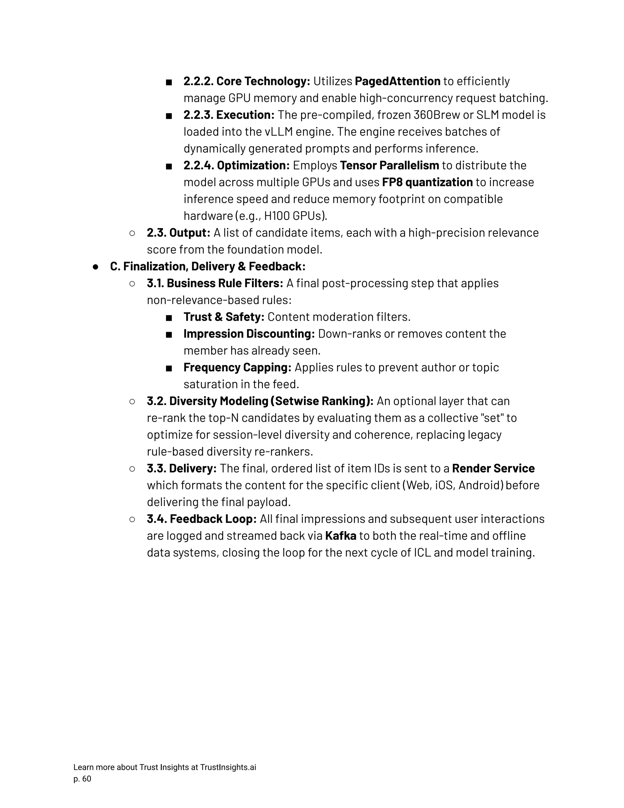 ■​ 2.2.2. Core Technology: Utilizes PagedAttention to efficiently manage GPU memory and enable high-concurrency request batching. ■​ 2.2.3. Execution: The pre-compiled, frozen 360Brew or SLM model is loaded into the vLLM engine. The engine receives batches of dynamically generated prompts and performs inference. ■​ 2.2.4. Optimization: Employs Tensor Parallelism to distribute the model across multiple GPUs and uses FP8 quantization to increase inference speed and reduce memory footprint on compatible hardware (e.g., H100 GPUs). ○​ 2.3. Output: A list of candidate items, each with a high-precision relevance score from the foundation model. ●​ C. Finalization, Delivery & Feedback: ○​ 3.1. Business Rule Filters: A final post-processing step that applies non-relevance-based rules: ■​ Trust & Safety: Content moderation filters. ■​ Impression Discounting: Down-ranks or removes content the member has already seen. ■​ Frequency Capping: Applies rules to prevent author or topic saturation in the feed. ○​ 3.2. Diversity Modeling (Setwise Ranking): An optional layer that can re-rank the top-N candidates by evaluating them as a collective "set" to optimize for session-level diversity and coherence, replacing legacy rule-based diversity re-rankers. ○​ 3.3. Delivery: The final, ordered list of item IDs is sent to a Render Service which formats the content for the specific client (Web, iOS, Android) before delivering the final payload. ○​ 3.4. Feedback Loop: All final impressions and subsequent user interactions are logged and streamed back via Kafka to both the real-time and offline data systems, closing the loop for the next cycle of ICL and model training. Learn more about Trust Insights at TrustInsights.ai p. 60​ 