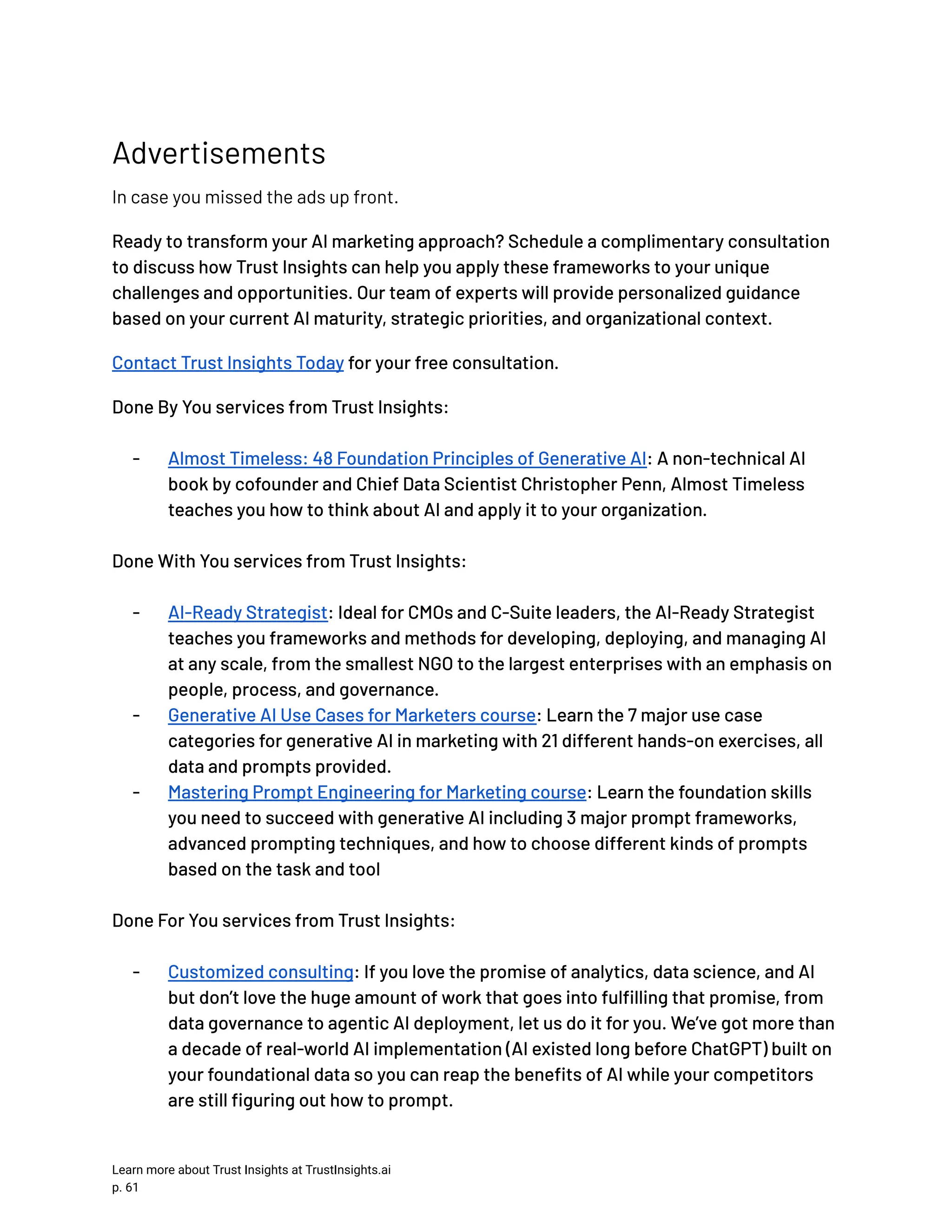 Advertisements In case you missed the ads up front. Ready to transform your AI marketing approach? Schedule a complimentary consultation to discuss how Trust Insights can help you apply these frameworks to your unique challenges and opportunities. Our team of experts will provide personalized guidance based on your current AI maturity, strategic priorities, and organizational context. Contact Trust Insights Today for your free consultation. Done By You services from Trust Insights: -​ Almost Timeless: 48 Foundation Principles of Generative AI: A non-technical AI book by cofounder and Chief Data Scientist Christopher Penn, Almost Timeless teaches you how to think about AI and apply it to your organization. Done With You services from Trust Insights: -​ AI-Ready Strategist: Ideal for CMOs and C-Suite leaders, the AI-Ready Strategist teaches you frameworks and methods for developing, deploying, and managing AI at any scale, from the smallest NGO to the largest enterprises with an emphasis on people, process, and governance. -​ Generative AI Use Cases for Marketers course: Learn the 7 major use case categories for generative AI in marketing with 21 different hands-on exercises, all data and prompts provided. -​ Mastering Prompt Engineering for Marketing course: Learn the foundation skills you need to succeed with generative AI including 3 major prompt frameworks, advanced prompting techniques, and how to choose different kinds of prompts based on the task and tool Done For You services from Trust Insights: -​ Customized consulting: If you love the promise of analytics, data science, and AI but don’t love the huge amount of work that goes into fulfilling that promise, from data governance to agentic AI deployment, let us do it for you. We’ve got more than a decade of real-world AI implementation (AI existed long before ChatGPT) built on your foundational data so you can reap the benefits of AI while your competitors are still figuring out how to prompt. Learn more about Trust Insights at TrustInsights.ai p. 61​ 
