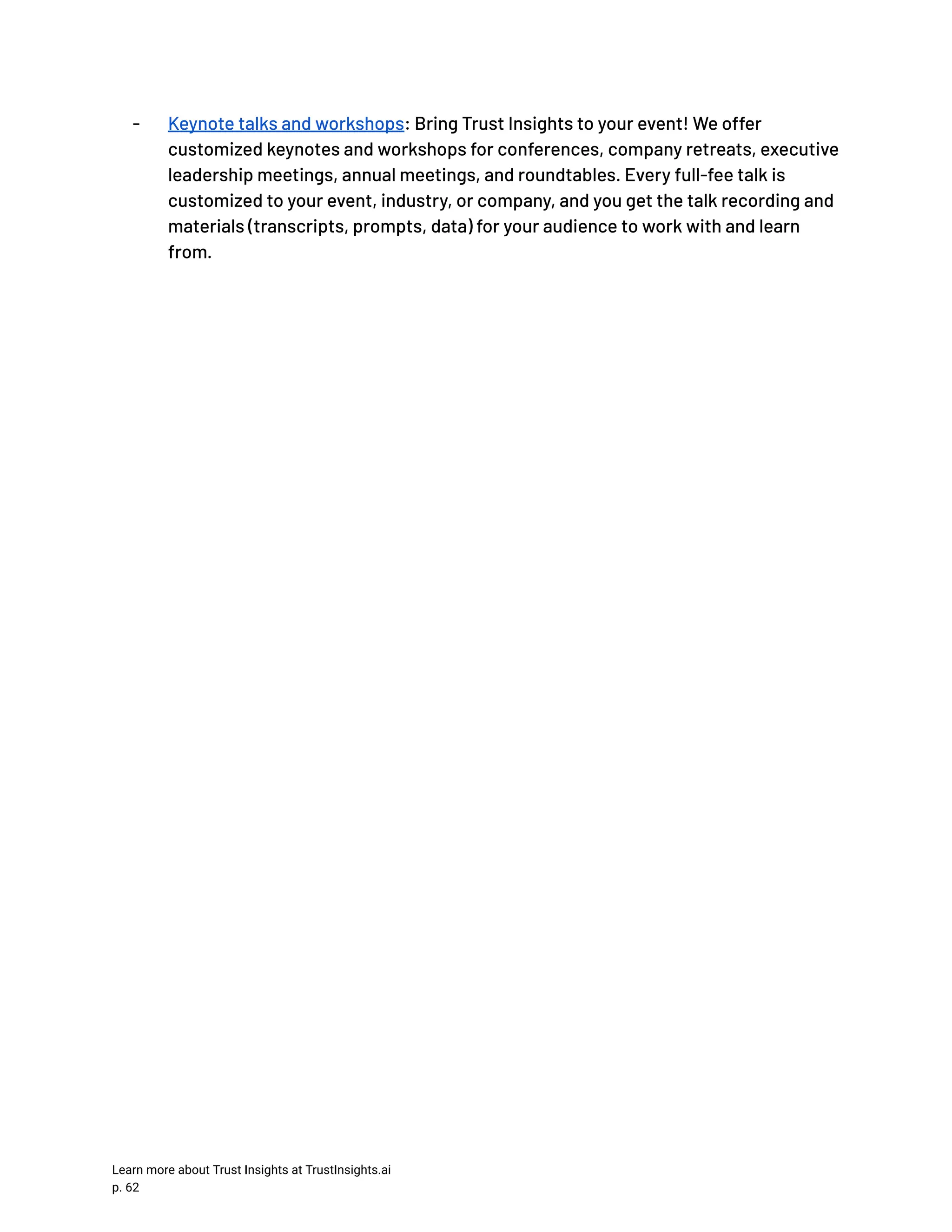 -​ Keynote talks and workshops: Bring Trust Insights to your event! We offer customized keynotes and workshops for conferences, company retreats, executive leadership meetings, annual meetings, and roundtables. Every full-fee talk is customized to your event, industry, or company, and you get the talk recording and materials (transcripts, prompts, data) for your audience to work with and learn from. Learn more about Trust Insights at TrustInsights.ai p. 62​ 