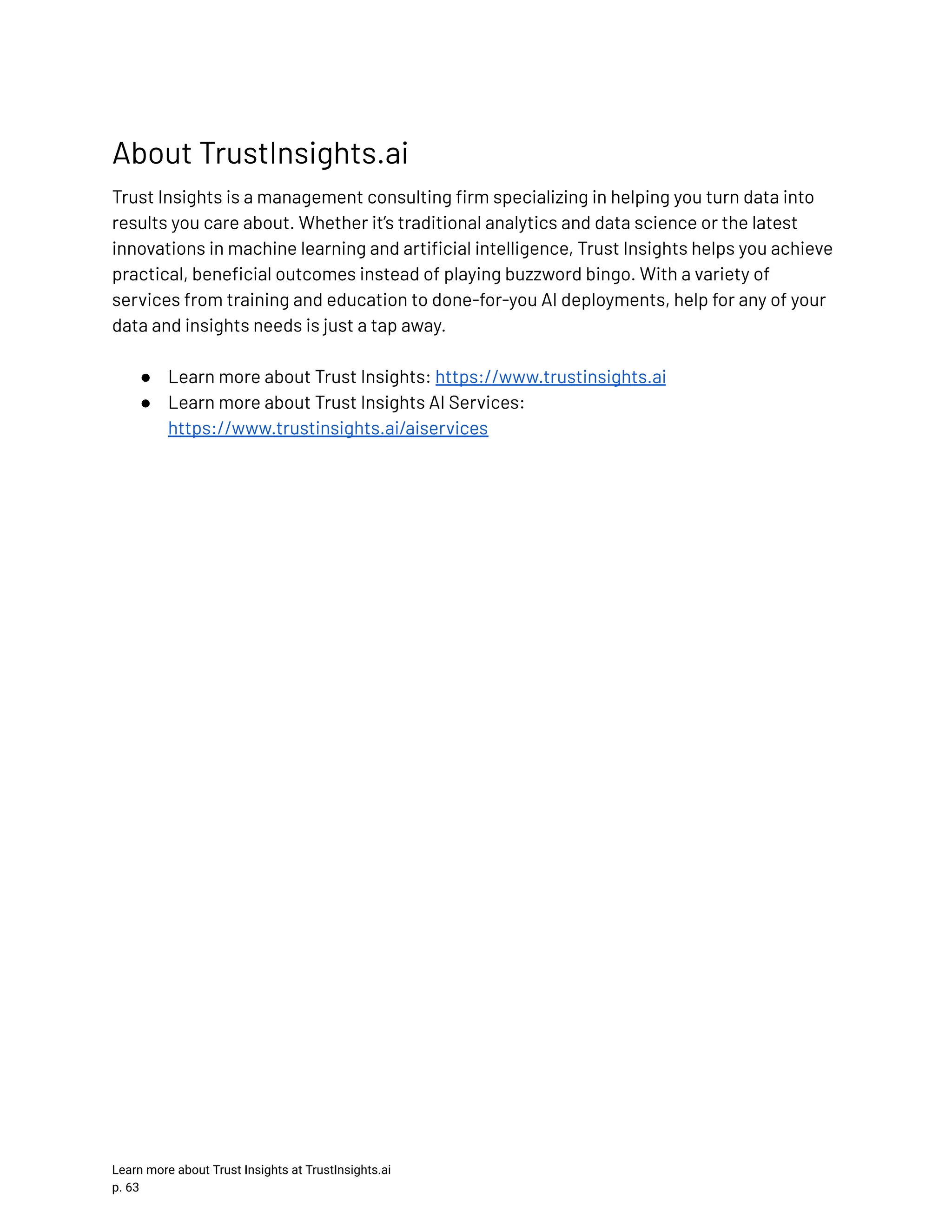 About TrustInsights.ai Trust Insights is a management consulting firm specializing in helping you turn data into results you care about. Whether it’s traditional analytics and data science or the latest innovations in machine learning and artificial intelligence, Trust Insights helps you achieve practical, beneficial outcomes instead of playing buzzword bingo. With a variety of services from training and education to done-for-you AI deployments, help for any of your data and insights needs is just a tap away. ●​ Learn more about Trust Insights: https://www.trustinsights.ai ●​ Learn more about Trust Insights AI Services: https://www.trustinsights.ai/aiservices Learn more about Trust Insights at TrustInsights.ai p. 63​ 