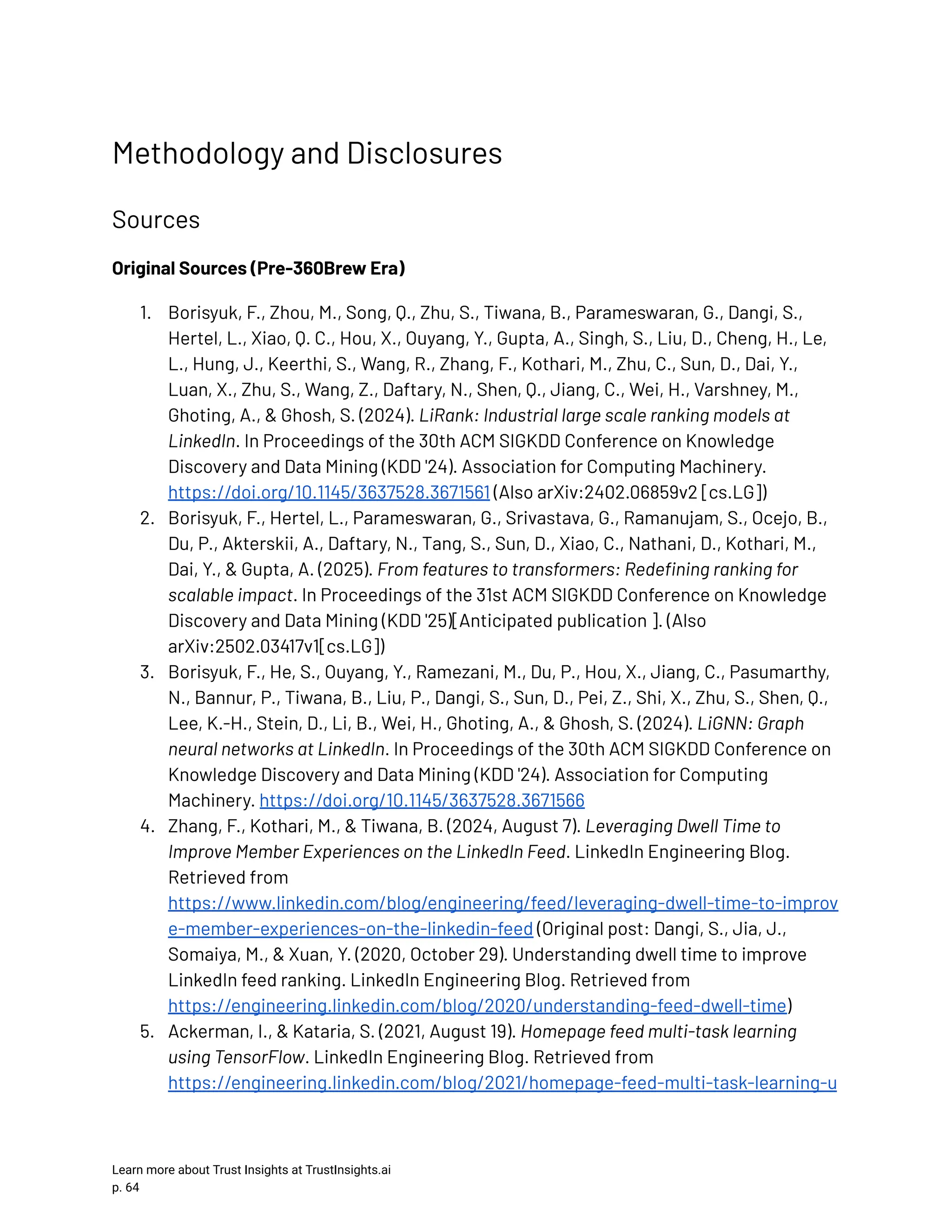 Methodology and Disclosures Sources Original Sources (Pre-360Brew Era) 1.​ Borisyuk, F., Zhou, M., Song, Q., Zhu, S., Tiwana, B., Parameswaran, G., Dangi, S., Hertel, L., Xiao, Q. C., Hou, X., Ouyang, Y., Gupta, A., Singh, S., Liu, D., Cheng, H., Le, L., Hung, J., Keerthi, S., Wang, R., Zhang, F., Kothari, M., Zhu, C., Sun, D., Dai, Y., Luan, X., Zhu, S., Wang, Z., Daftary, N., Shen, Q., Jiang, C., Wei, H., Varshney, M., Ghoting, A., & Ghosh, S. (2024). LiRank: Industrial large scale ranking models at LinkedIn. In Proceedings of the 30th ACM SIGKDD Conference on Knowledge Discovery and Data Mining (KDD '24). Association for Computing Machinery. https://doi.org/10.1145/3637528.3671561 (Also arXiv:2402.06859v2 [cs.LG]) 2.​ Borisyuk, F., Hertel, L., Parameswaran, G., Srivastava, G., Ramanujam, S., Ocejo, B., Du, P., Akterskii, A., Daftary, N., Tang, S., Sun, D., Xiao, C., Nathani, D., Kothari, M., Dai, Y., & Gupta, A. (2025). From features to transformers: Redefining ranking for scalable impact. In Proceedings of the 31st ACM SIGKDD Conference on Knowledge Discovery and Data Mining (KDD '25)[Anticipated publication ]. (Also arXiv:2502.03417v1[cs.LG]) 3.​ Borisyuk, F., He, S., Ouyang, Y., Ramezani, M., Du, P., Hou, X., Jiang, C., Pasumarthy, N., Bannur, P., Tiwana, B., Liu, P., Dangi, S., Sun, D., Pei, Z., Shi, X., Zhu, S., Shen, Q., Lee, K.-H., Stein, D., Li, B., Wei, H., Ghoting, A., & Ghosh, S. (2024). LiGNN: Graph neural networks at LinkedIn. In Proceedings of the 30th ACM SIGKDD Conference on Knowledge Discovery and Data Mining (KDD '24). Association for Computing Machinery. https://doi.org/10.1145/3637528.3671566 4.​ Zhang, F., Kothari, M., & Tiwana, B. (2024, August 7). Leveraging Dwell Time to Improve Member Experiences on the LinkedIn Feed. LinkedIn Engineering Blog. Retrieved from https://www.linkedin.com/blog/engineering/feed/leveraging-dwell-time-to-improv e-member-experiences-on-the-linkedin-feed (Original post: Dangi, S., Jia, J., Somaiya, M., & Xuan, Y. (2020, October 29). Understanding dwell time to improve LinkedIn feed ranking. LinkedIn Engineering Blog. Retrieved from https://engineering.linkedin.com/blog/2020/understanding-feed-dwell-time) 5.​ Ackerman, I., & Kataria, S. (2021, August 19). Homepage feed multi-task learning using TensorFlow. LinkedIn Engineering Blog. Retrieved from https://engineering.linkedin.com/blog/2021/homepage-feed-multi-task-learning-u Learn more about Trust Insights at TrustInsights.ai p. 64​ 