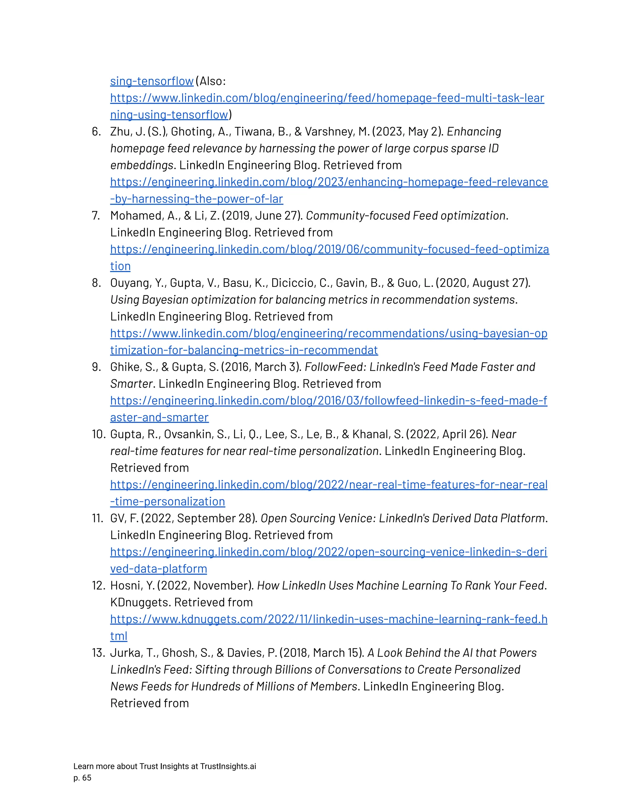 sing-tensorflow (Also: https://www.linkedin.com/blog/engineering/feed/homepage-feed-multi-task-lear ning-using-tensorflow) 6.​ Zhu, J. (S.), Ghoting, A., Tiwana, B., & Varshney, M. (2023, May 2). Enhancing homepage feed relevance by harnessing the power of large corpus sparse ID embeddings. LinkedIn Engineering Blog. Retrieved from https://engineering.linkedin.com/blog/2023/enhancing-homepage-feed-relevance -by-harnessing-the-power-of-lar 7.​ Mohamed, A., & Li, Z. (2019, June 27). Community-focused Feed optimization. LinkedIn Engineering Blog. Retrieved from https://engineering.linkedin.com/blog/2019/06/community-focused-feed-optimiza tion 8.​ Ouyang, Y., Gupta, V., Basu, K., Diciccio, C., Gavin, B., & Guo, L. (2020, August 27). Using Bayesian optimization for balancing metrics in recommendation systems. LinkedIn Engineering Blog. Retrieved from https://www.linkedin.com/blog/engineering/recommendations/using-bayesian-op timization-for-balancing-metrics-in-recommendat 9.​ Ghike, S., & Gupta, S. (2016, March 3). FollowFeed: LinkedIn's Feed Made Faster and Smarter. LinkedIn Engineering Blog. Retrieved from https://engineering.linkedin.com/blog/2016/03/followfeed-linkedin-s-feed-made-f aster-and-smarter 10.​Gupta, R., Ovsankin, S., Li, Q., Lee, S., Le, B., & Khanal, S. (2022, April 26). Near real-time features for near real-time personalization. LinkedIn Engineering Blog. Retrieved from https://engineering.linkedin.com/blog/2022/near-real-time-features-for-near-real -time-personalization 11.​ GV, F. (2022, September 28). Open Sourcing Venice: LinkedIn's Derived Data Platform. LinkedIn Engineering Blog. Retrieved from https://engineering.linkedin.com/blog/2022/open-sourcing-venice-linkedin-s-deri ved-data-platform 12.​Hosni, Y. (2022, November). How LinkedIn Uses Machine Learning To Rank Your Feed. KDnuggets. Retrieved from https://www.kdnuggets.com/2022/11/linkedin-uses-machine-learning-rank-feed.h tml 13.​Jurka, T., Ghosh, S., & Davies, P. (2018, March 15). A Look Behind the AI that Powers LinkedIn's Feed: Sifting through Billions of Conversations to Create Personalized News Feeds for Hundreds of Millions of Members. LinkedIn Engineering Blog. Retrieved from Learn more about Trust Insights at TrustInsights.ai p. 65​ 