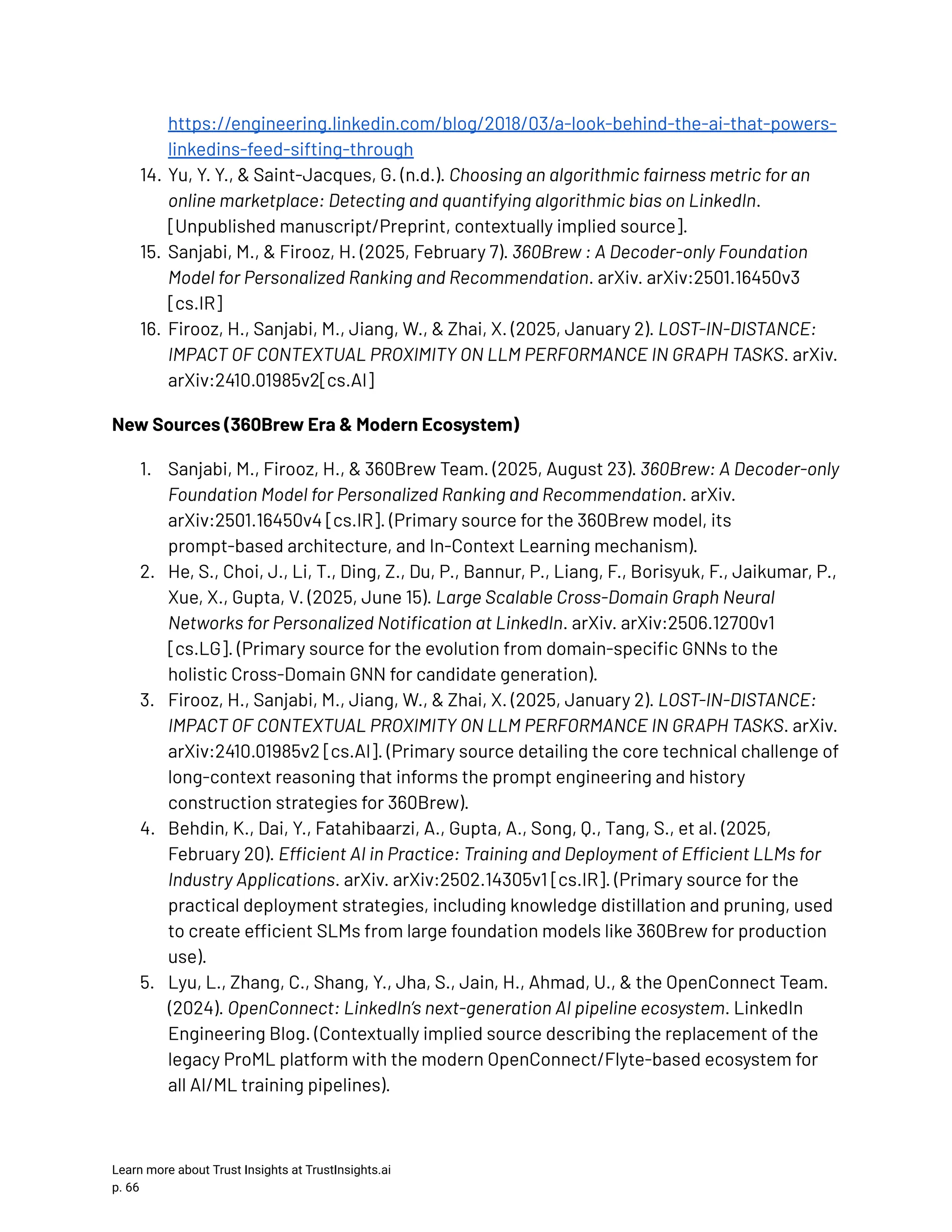 https://engineering.linkedin.com/blog/2018/03/a-look-behind-the-ai-that-powers- linkedins-feed-sifting-through 14.​Yu, Y. Y., & Saint-Jacques, G. (n.d.). Choosing an algorithmic fairness metric for an online marketplace: Detecting and quantifying algorithmic bias on LinkedIn. [Unpublished manuscript/Preprint, contextually implied source]. 15.​Sanjabi, M., & Firooz, H. (2025, February 7). 360Brew : A Decoder-only Foundation Model for Personalized Ranking and Recommendation. arXiv. arXiv:2501.16450v3 [cs.IR] 16.​Firooz, H., Sanjabi, M., Jiang, W., & Zhai, X. (2025, January 2). LOST-IN-DISTANCE: IMPACT OF CONTEXTUAL PROXIMITY ON LLM PERFORMANCE IN GRAPH TASKS. arXiv. arXiv:2410.01985v2[cs.AI] New Sources (360Brew Era & Modern Ecosystem) 1.​ Sanjabi, M., Firooz, H., & 360Brew Team. (2025, August 23). 360Brew: A Decoder-only Foundation Model for Personalized Ranking and Recommendation. arXiv. arXiv:2501.16450v4 [cs.IR]. (Primary source for the 360Brew model, its prompt-based architecture, and In-Context Learning mechanism). 2.​ He, S., Choi, J., Li, T., Ding, Z., Du, P., Bannur, P., Liang, F., Borisyuk, F., Jaikumar, P., Xue, X., Gupta, V. (2025, June 15). Large Scalable Cross-Domain Graph Neural Networks for Personalized Notification at LinkedIn. arXiv. arXiv:2506.12700v1 [cs.LG]. (Primary source for the evolution from domain-specific GNNs to the holistic Cross-Domain GNN for candidate generation). 3.​ Firooz, H., Sanjabi, M., Jiang, W., & Zhai, X. (2025, January 2). LOST-IN-DISTANCE: IMPACT OF CONTEXTUAL PROXIMITY ON LLM PERFORMANCE IN GRAPH TASKS. arXiv. arXiv:2410.01985v2 [cs.AI]. (Primary source detailing the core technical challenge of long-context reasoning that informs the prompt engineering and history construction strategies for 360Brew). 4.​ Behdin, K., Dai, Y., Fatahibaarzi, A., Gupta, A., Song, Q., Tang, S., et al. (2025, February 20). Efficient AI in Practice: Training and Deployment of Efficient LLMs for Industry Applications. arXiv. arXiv:2502.14305v1 [cs.IR]. (Primary source for the practical deployment strategies, including knowledge distillation and pruning, used to create efficient SLMs from large foundation models like 360Brew for production use). 5.​ Lyu, L., Zhang, C., Shang, Y., Jha, S., Jain, H., Ahmad, U., & the OpenConnect Team. (2024). OpenConnect: LinkedIn’s next-generation AI pipeline ecosystem. LinkedIn Engineering Blog. (Contextually implied source describing the replacement of the legacy ProML platform with the modern OpenConnect/Flyte-based ecosystem for all AI/ML training pipelines). Learn more about Trust Insights at TrustInsights.ai p. 66​ 