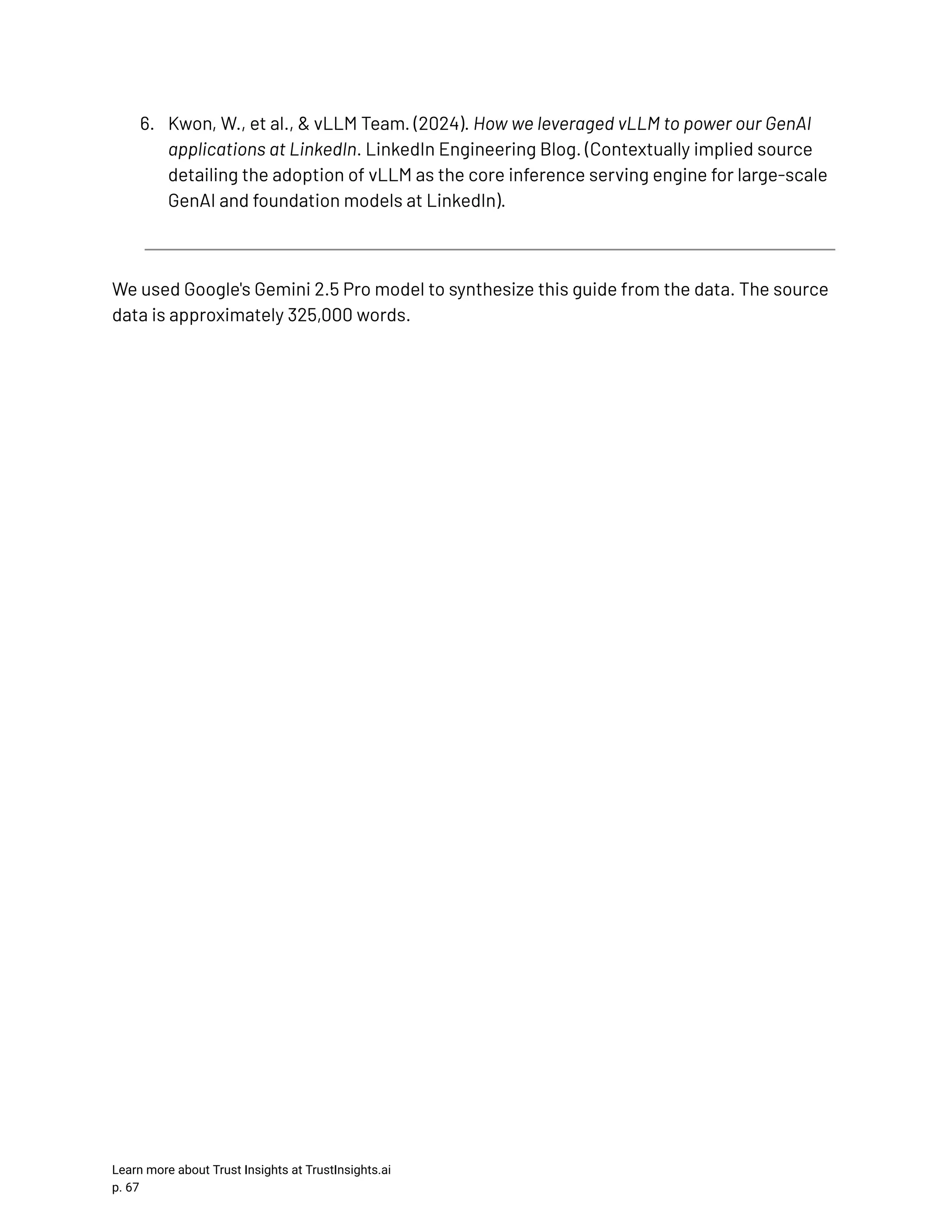 6.​ Kwon, W., et al., & vLLM Team. (2024). How we leveraged vLLM to power our GenAI applications at LinkedIn. LinkedIn Engineering Blog. (Contextually implied source detailing the adoption of vLLM as the core inference serving engine for large-scale GenAI and foundation models at LinkedIn). We used Google's Gemini 2.5 Pro model to synthesize this guide from the data. The source data is approximately 325,000 words. Learn more about Trust Insights at TrustInsights.ai p. 67​ 