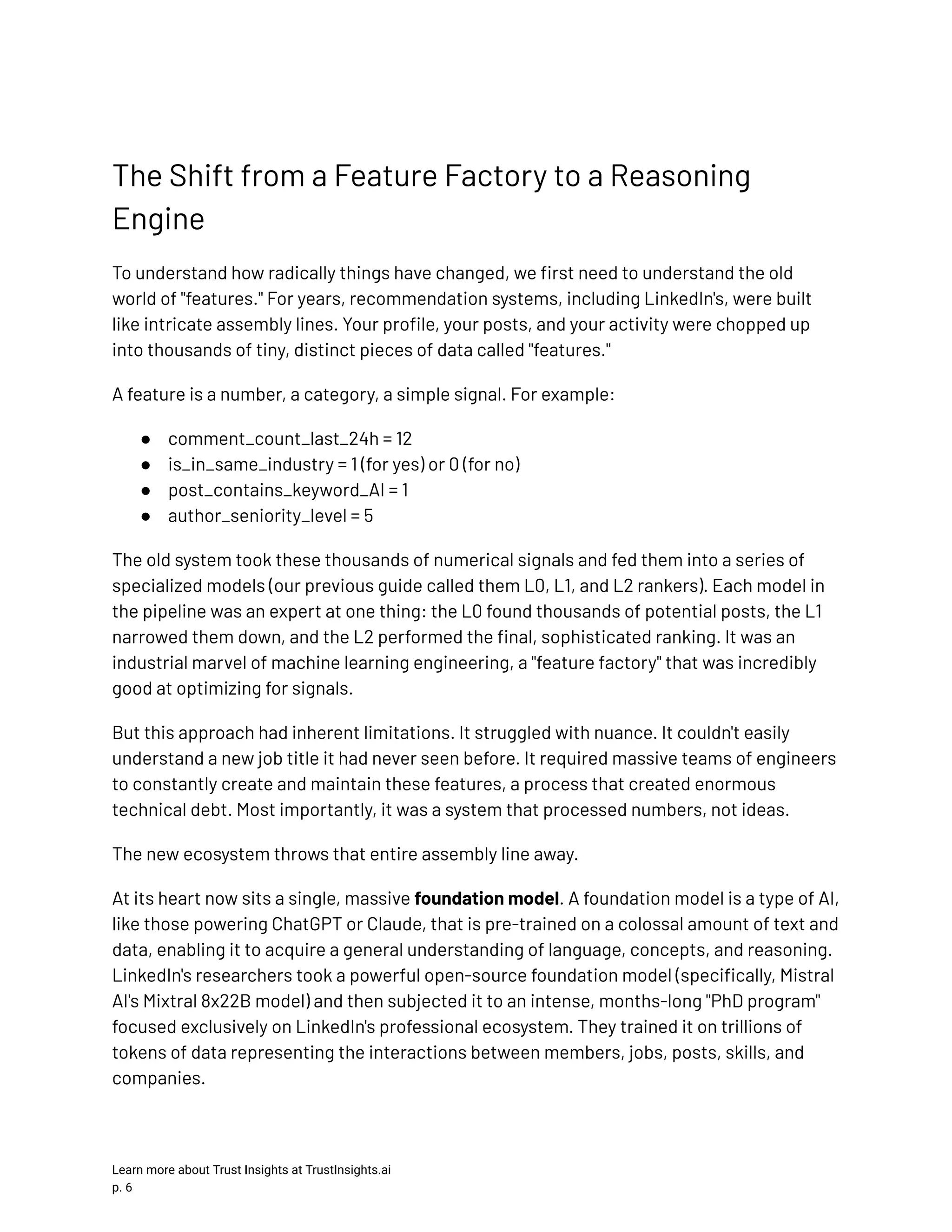 The Shift from a Feature Factory to a Reasoning Engine To understand how radically things have changed, we first need to understand the old world of "features." For years, recommendation systems, including LinkedIn's, were built like intricate assembly lines. Your profile, your posts, and your activity were chopped up into thousands of tiny, distinct pieces of data called "features." A feature is a number, a category, a simple signal. For example: ●​ comment_count_last_24h = 12 ●​ is_in_same_industry = 1 (for yes) or 0 (for no) ●​ post_contains_keyword_AI = 1 ●​ author_seniority_level = 5 The old system took these thousands of numerical signals and fed them into a series of specialized models (our previous guide called them L0, L1, and L2 rankers). Each model in the pipeline was an expert at one thing: the L0 found thousands of potential posts, the L1 narrowed them down, and the L2 performed the final, sophisticated ranking. It was an industrial marvel of machine learning engineering, a "feature factory" that was incredibly good at optimizing for signals. But this approach had inherent limitations. It struggled with nuance. It couldn't easily understand a new job title it had never seen before. It required massive teams of engineers to constantly create and maintain these features, a process that created enormous technical debt. Most importantly, it was a system that processed numbers, not ideas. The new ecosystem throws that entire assembly line away. At its heart now sits a single, massive foundation model. A foundation model is a type of AI, like those powering ChatGPT or Claude, that is pre-trained on a colossal amount of text and data, enabling it to acquire a general understanding of language, concepts, and reasoning. LinkedIn's researchers took a powerful open-source foundation model (specifically, Mistral AI's Mixtral 8x22B model) and then subjected it to an intense, months-long "PhD program" focused exclusively on LinkedIn's professional ecosystem. They trained it on trillions of tokens of data representing the interactions between members, jobs, posts, skills, and companies. Learn more about Trust Insights at TrustInsights.ai p. 6​ 