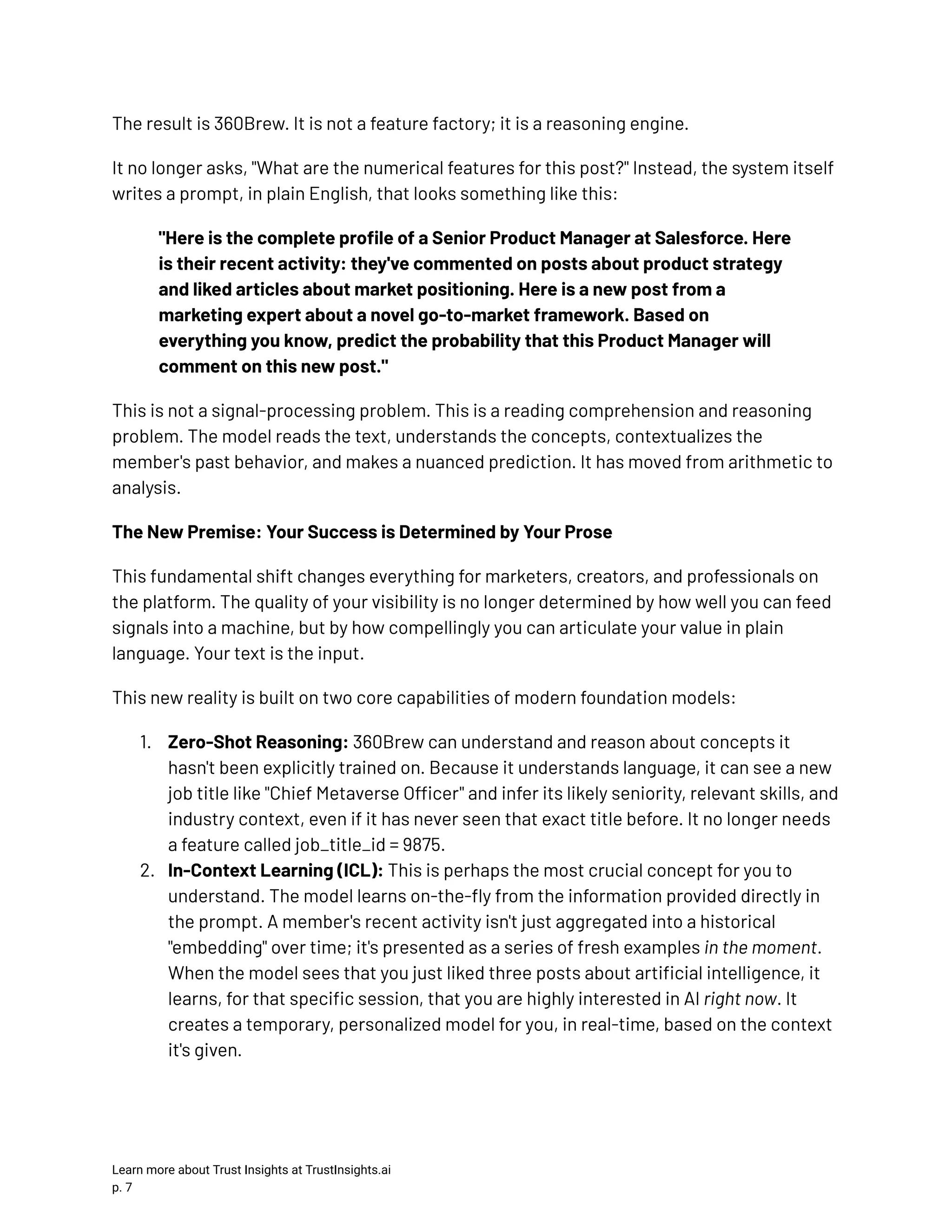 The result is 360Brew. It is not a feature factory; it is a reasoning engine. It no longer asks, "What are the numerical features for this post?" Instead, the system itself writes a prompt, in plain English, that looks something like this: "Here is the complete profile of a Senior Product Manager at Salesforce. Here is their recent activity: they've commented on posts about product strategy and liked articles about market positioning. Here is a new post from a marketing expert about a novel go-to-market framework. Based on everything you know, predict the probability that this Product Manager will comment on this new post." This is not a signal-processing problem. This is a reading comprehension and reasoning problem. The model reads the text, understands the concepts, contextualizes the member's past behavior, and makes a nuanced prediction. It has moved from arithmetic to analysis. The New Premise: Your Success is Determined by Your Prose This fundamental shift changes everything for marketers, creators, and professionals on the platform. The quality of your visibility is no longer determined by how well you can feed signals into a machine, but by how compellingly you can articulate your value in plain language. Your text is the input. This new reality is built on two core capabilities of modern foundation models: 1.​ Zero-Shot Reasoning: 360Brew can understand and reason about concepts it hasn't been explicitly trained on. Because it understands language, it can see a new job title like "Chief Metaverse Officer" and infer its likely seniority, relevant skills, and industry context, even if it has never seen that exact title before. It no longer needs a feature called job_title_id = 9875. 2.​ In-Context Learning (ICL): This is perhaps the most crucial concept for you to understand. The model learns on-the-fly from the information provided directly in the prompt. A member's recent activity isn't just aggregated into a historical "embedding" over time; it's presented as a series of fresh examples in the moment. When the model sees that you just liked three posts about artificial intelligence, it learns, for that specific session, that you are highly interested in AI right now. It creates a temporary, personalized model for you, in real-time, based on the context it's given. Learn more about Trust Insights at TrustInsights.ai p. 7​ 