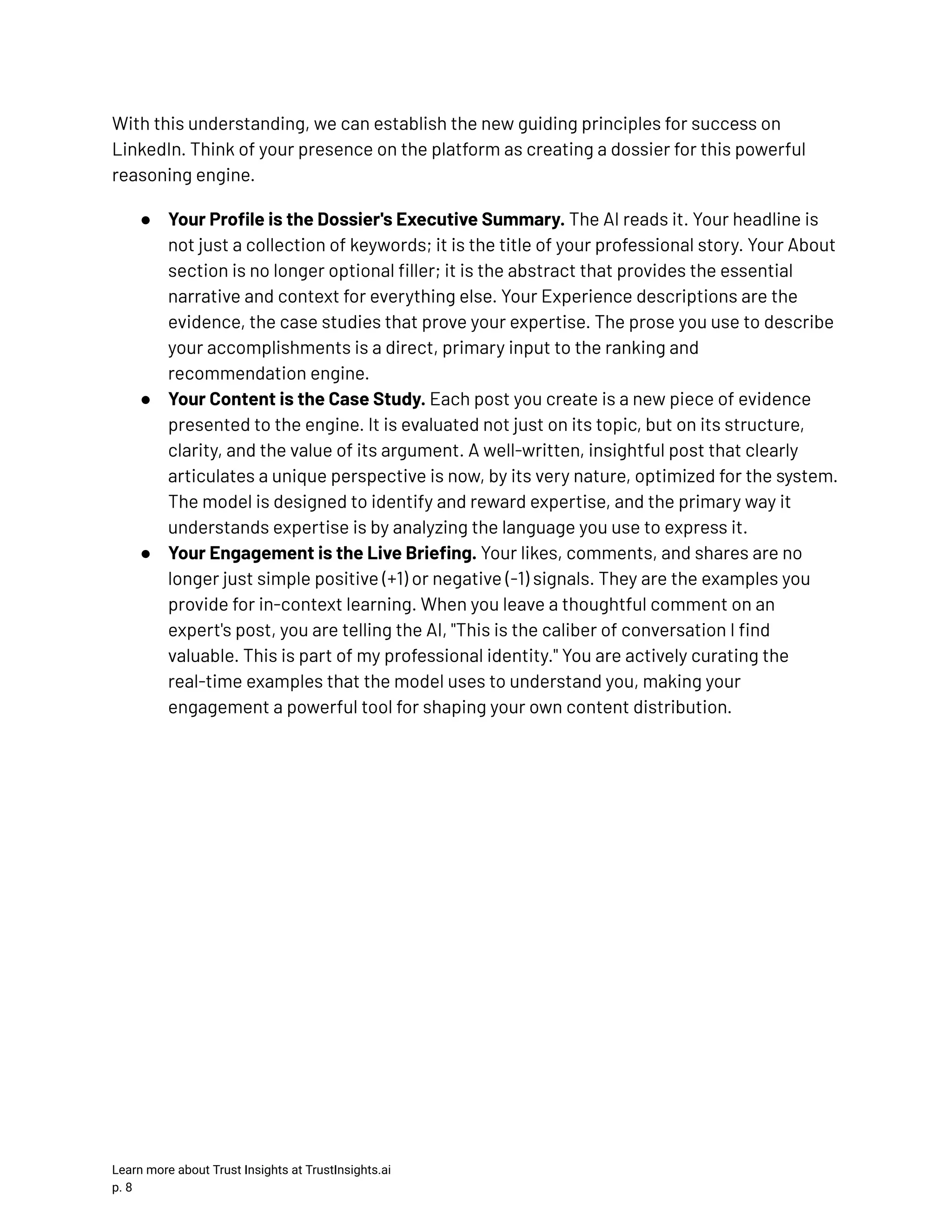 With this understanding, we can establish the new guiding principles for success on LinkedIn. Think of your presence on the platform as creating a dossier for this powerful reasoning engine. ●​ Your Profile is the Dossier's Executive Summary. The AI reads it. Your headline is not just a collection of keywords; it is the title of your professional story. Your About section is no longer optional filler; it is the abstract that provides the essential narrative and context for everything else. Your Experience descriptions are the evidence, the case studies that prove your expertise. The prose you use to describe your accomplishments is a direct, primary input to the ranking and recommendation engine. ●​ Your Content is the Case Study. Each post you create is a new piece of evidence presented to the engine. It is evaluated not just on its topic, but on its structure, clarity, and the value of its argument. A well-written, insightful post that clearly articulates a unique perspective is now, by its very nature, optimized for the system. The model is designed to identify and reward expertise, and the primary way it understands expertise is by analyzing the language you use to express it. ●​ Your Engagement is the Live Briefing. Your likes, comments, and shares are no longer just simple positive (+1) or negative (-1) signals. They are the examples you provide for in-context learning. When you leave a thoughtful comment on an expert's post, you are telling the AI, "This is the caliber of conversation I find valuable. This is part of my professional identity." You are actively curating the real-time examples that the model uses to understand you, making your engagement a powerful tool for shaping your own content distribution. Learn more about Trust Insights at TrustInsights.ai p. 8​ 