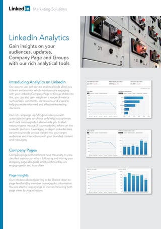 Marketing Solutions




LinkedIn Analytics
Gain insights on your
audiences, updates,
Company Page and Groups
with our rich analytical tools


Introducing Analytics on LinkedIn
Our easy to use, self-service analytical tools allow you
to learn and monitor which members are engaging
with your LinkedIn Company Page or Group. Added to
this, you can also gain insight on a range of metrics
such as likes, comments, impressions and shares to
help you make informed and effective marketing
decisions.

Our rich campaign reporting provides you with
actionable insights which not only help you optimise
and track campaigns but also enable you to start
measuring the impact of your marketing efforts on the
LinkedIn platform. Leveraging in-depth LinkedIn data,
we aim to provide unique insight into your target
audiences and interactions with your branded content
and messaging.


Company Pages
Company page administrators have the ability to view
detailed statistics on who is following and visiting your
company page alongside which sections they are
engaging with and how often.


Page Insights
Our rich data allows reporting to be filtered down to
page-level and by member demographic information.
You are able to view a range of metrics including both
page views & unique visitors.
 