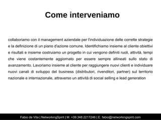 Come interveniamo 
collaboriamo con il management aziendale per l'individuazione delle corrette strategie 
e la definizione di un piano d'azione comune. Identifichiamo insieme al cliente obiettivi 
e risultati e insieme costruiamo un progetto in cui vengono definiti ruoli, attività, tempi 
che viene costantemente aggiornato per essere sempre allineati sullo stato di 
avanzamento. Lavoriamo insieme al cliente per raggiungere nuovi clienti e individuare 
nuovi canali di sviluppo del business (distributori, rivenditori, partner) sul territorio 
nazionale e internazionale, attraverso un attività di social selling e lead generation 
Fabio de Vita | NetworkingSpirit | M. +39.348.2217246 | E. fabio@networkingspirit.com 
 