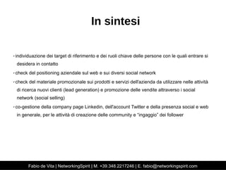 In sintesi 
✔ individuazione dei target di riferimento e dei ruoli chiave delle persone con le quali entrare si 
desidera in contatto 
✔ check del positioning aziendale sul web e sui diversi social network 
✔ check del materiale promozionale sui prodotti e servizi dell'azienda da utilizzare nelle attività 
di ricerca nuovi clienti (lead generation) e promozione delle vendite attraverso i social 
network (social selling) 
✔ co-gestione della company page Linkedin, dell'account Twitter e della presenza social e web 
in generale, per le attività di creazione delle community e “ingaggio” dei follower 
Fabio de Vita | NetworkingSpirit | M. +39.348.2217246 | E. fabio@networkingspirit.com 
 