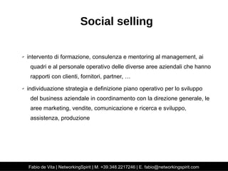 Social selling 
✔ intervento di formazione, consulenza e mentoring al management, ai 
quadri e al personale operativo delle diverse aree aziendali che hanno 
rapporti con clienti, fornitori, partner, … 
✔ individuazione strategia e definizione piano operativo per lo sviluppo 
del business aziendale in coordinamento con la direzione generale, le 
aree marketing, vendite, comunicazione e ricerca e sviluppo, 
assistenza, produzione 
Fabio de Vita | NetworkingSpirit | M. +39.348.2217246 | E. fabio@networkingspirit.com 
 