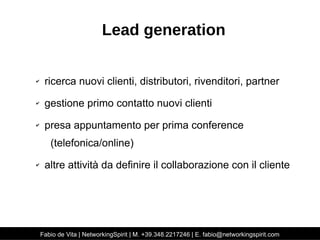 Lead generation 
✔ ricerca nuovi clienti, distributori, rivenditori, partner 
✔ gestione primo contatto nuovi clienti 
✔ presa appuntamento per prima conference 
(telefonica/online) 
✔ altre attività da definire il collaborazione con il cliente 
Fabio de Vita | NetworkingSpirit | M. +39.348.2217246 | E. fabio@networkingspirit.com 
 