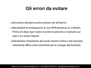 Gli errori da evitare 
✔ comunicare all'esterno prima ancora che all'interno 
✔ sottovalutare le conseguenze di una NON presenza su Linkedin. 
Prima e/o dopo ogni nostro incontro le persone ci ricercano sul 
web e sui social network 
✔ sottovalutare l'importanza dei social network online e del business 
networking offline come strumento per lo sviluppo del business 
Fabio de Vita | NetworkingSpirit | M. +39.348.2217246 | E. fabio@networkingspirit.com 
 