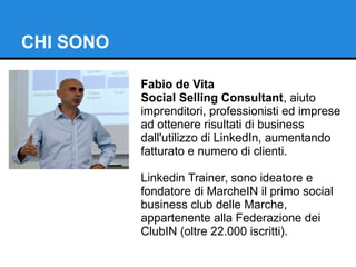 CHI SONO 
Fabio de Vita 
Social Selling Consultant, aiuto 
imprenditori, professionisti ed imprese 
ad ottenere risultati di business 
dall'utilizzo di LinkedIn, aumentando 
fatturato e numero di clienti. 
Linkedin Trainer, sono ideatore e 
fondatore di MarcheIN il primo social 
business club delle Marche, 
appartenente alla Federazione dei 
ClubIN (oltre 22.000 iscritti). 
 