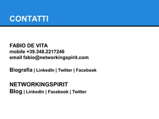 CONTATTI 
FABIO DE VITA 
mobile +39.348.2217246 
email fabio@networkingspirit.com 
Biografia | LinkedIn | Twitter | Facebook 
NETWORKINGSPIRIT 
Blog | LinkedIn | Facebook | Twitter 
