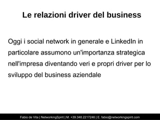 Le relazioni driver del business 
Oggi i social network in generale e LinkedIn in 
particolare assumono un'importanza strategica 
nell'impresa diventando veri e propri driver per lo 
sviluppo del business aziendale 
Fabio de Vita | NetworkingSpirit | M. +39.348.2217246 | E. fabio@networkingspirit.com 
 