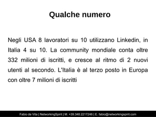 Qualche numero 
Negli USA 8 lavoratori su 10 utilizzano Linkedin, in 
Italia 4 su 10. La community mondiale conta oltre 
332 milioni di iscritti, e cresce al ritmo di 2 nuovi 
utenti al secondo. L'Italia è al terzo posto in Europa 
con oltre 7 milioni di iscritti 
Fabio de Vita | NetworkingSpirit | M. +39.348.2217246 | E. fabio@networkingspirit.com 
 