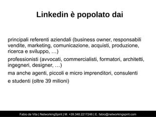Linkedin è popolato dai 
principali referenti aziendali (business owner, responsabili 
vendite, marketing, comunicazione, acquisti, produzione, 
ricerca e sviluppo, …) 
professionisti (avvocati, commercialisti, formatori, architetti, 
ingegneri, designer, …) 
ma anche agenti, piccoli e micro imprenditori, consulenti 
e studenti (oltre 39 milioni) 
Fabio de Vita | NetworkingSpirit | M. +39.348.2217246 | E. fabio@networkingspirit.com 
 