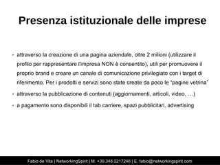 Presenza istituzionale delle imprese 
✔ attraverso la creazione di una pagina aziendale, oltre 2 milioni (utilizzare il 
profilo per rappresentare l'impresa NON è consentito), utili per promuovere il 
proprio brand e creare un canale di comunicazione privilegiato con i target di 
riferimento. Per i prodotti e servizi sono state create da poco le “pagine vetrina” 
✔ attraverso la pubblicazione di contenuti (aggiornamenti, articoli, video, …) 
✔ a pagamento sono disponibili il tab carriere, spazi pubblicitari, advertising 
Fabio de Vita | NetworkingSpirit | M. +39.348.2217246 | E. fabio@networkingspirit.com 
 