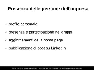Presenza delle persone dell'impresa 
✔ profilo personale 
✔ presenza e partecipazione nei gruppi 
✔ aggiornamenti della home page 
✔ pubblicazione di post su LinkedIn 
Fabio de Vita | NetworkingSpirit | M. +39.348.2217246 | E. fabio@networkingspirit.com 
 